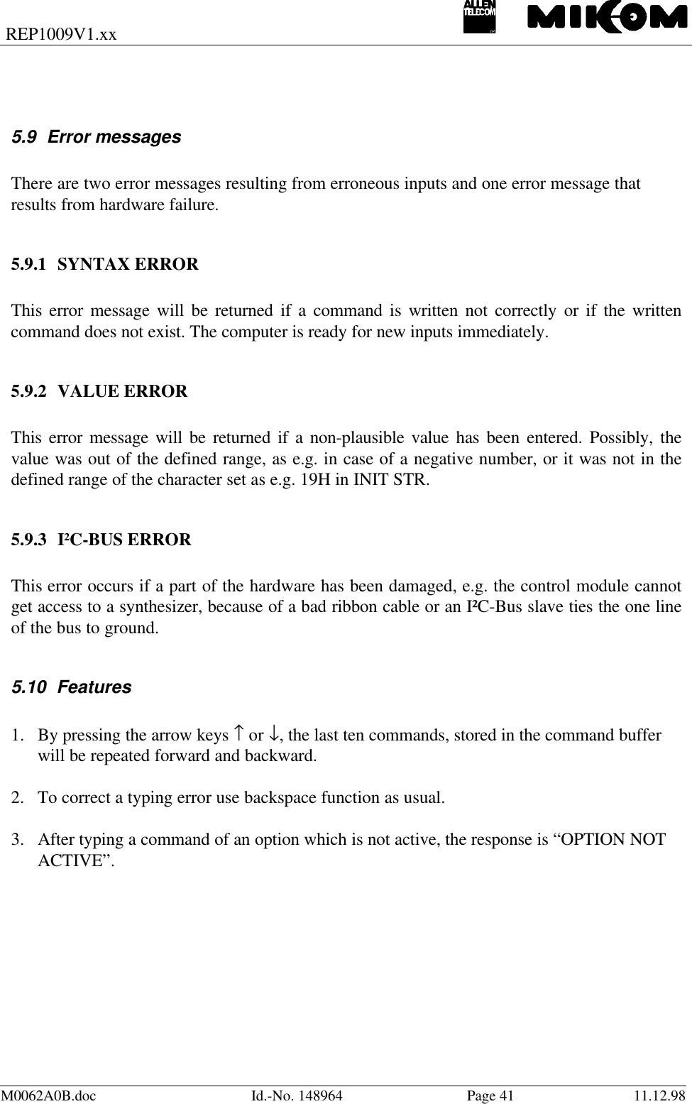 REP1009V1.xxM0062A0B.doc Id.-No. 148964 Page 41 11.12.985.9 Error messagesThere are two error messages resulting from erroneous inputs and one error message thatresults from hardware failure.5.9.1 SYNTAX ERRORThis error message will be returned if a command is written not correctly or if the writtencommand does not exist. The computer is ready for new inputs immediately.5.9.2 VALUE ERRORThis error message will be returned if a non-plausible value has been entered. Possibly, thevalue was out of the defined range, as e.g. in case of a negative number, or it was not in thedefined range of the character set as e.g. 19H in INIT STR.5.9.3 I²C-BUS ERRORThis error occurs if a part of the hardware has been damaged, e.g. the control module cannotget access to a synthesizer, because of a bad ribbon cable or an I²C-Bus slave ties the one lineof the bus to ground.5.10 Features1. By pressing the arrow keys ↑ or ↓, the last ten commands, stored in the command bufferwill be repeated forward and backward.2. To correct a typing error use backspace function as usual.3. After typing a command of an option which is not active, the response is “OPTION NOTACTIVE”.