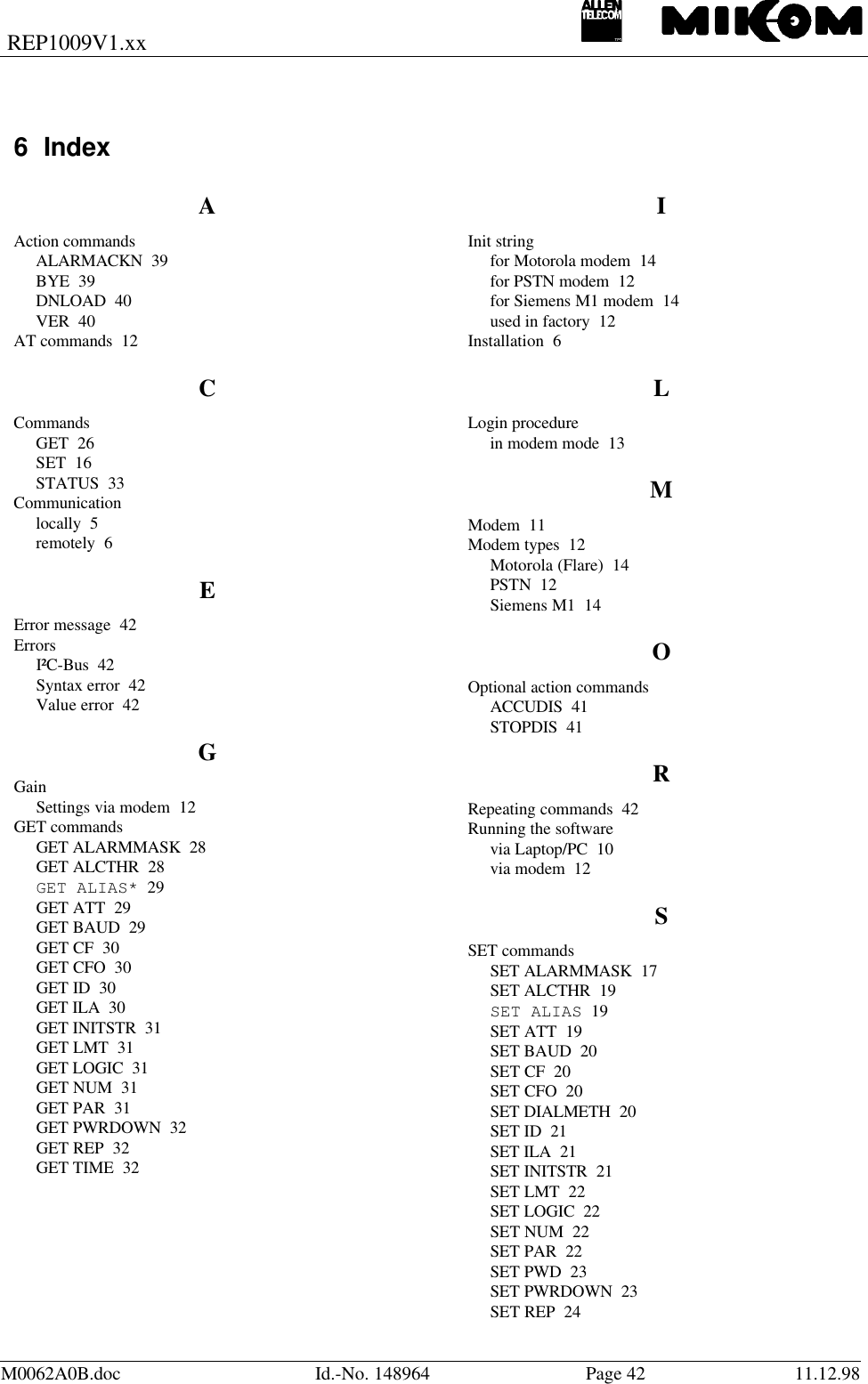 REP1009V1.xxM0062A0B.doc Id.-No. 148964 Page 42 11.12.986 IndexAAction commandsALARMACKN  39BYE  39DNLOAD  40VER  40AT commands  12CCommandsGET  26SET  16STATUS  33Communicationlocally  5remotely  6EError message  42ErrorsI²C-Bus  42Syntax error  42Value error  42GGainSettings via modem  12GET commandsGET ALARMMASK  28GET ALCTHR  28GET ALIAS*  29GET ATT  29GET BAUD  29GET CF  30GET CFO  30GET ID  30GET ILA  30GET INITSTR  31GET LMT  31GET LOGIC  31GET NUM  31GET PAR  31GET PWRDOWN  32GET REP  32GET TIME  32IInit stringfor Motorola modem  14for PSTN modem  12for Siemens M1 modem  14used in factory  12Installation  6LLogin procedurein modem mode  13MModem  11Modem types  12Motorola (Flare)  14PSTN  12Siemens M1  14OOptional action commandsACCUDIS  41STOPDIS  41RRepeating commands  42Running the softwarevia Laptop/PC  10via modem  12SSET commandsSET ALARMMASK  17SET ALCTHR  19SET ALIAS  19SET ATT  19SET BAUD  20SET CF  20SET CFO  20SET DIALMETH  20SET ID  21SET ILA  21SET INITSTR  21SET LMT  22SET LOGIC  22SET NUM  22SET PAR  22SET PWD  23SET PWRDOWN  23SET REP  24