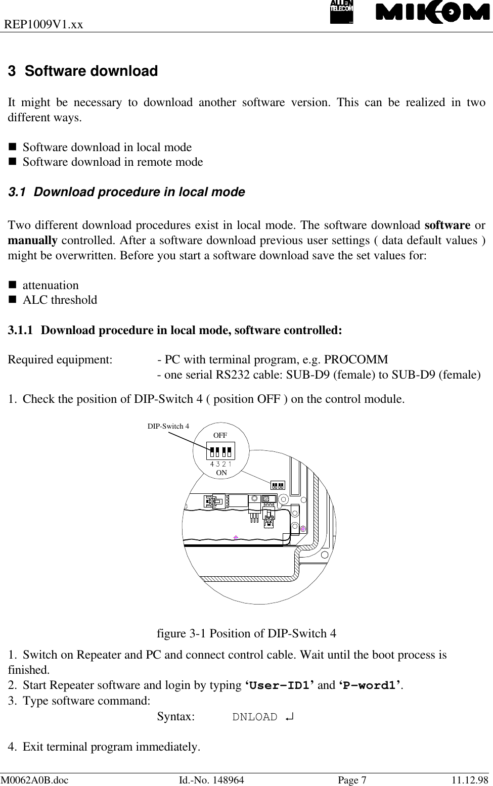 REP1009V1.xxM0062A0B.doc Id.-No. 148964 Page 711.12.983 Software downloadIt might be necessary to download another software version. This can be realized in twodifferent ways.n Software download in local moden Software download in remote mode 3.1 Download procedure in local modeTwo different download procedures exist in local mode. The software download software ormanually controlled. After a software download previous user settings ( data default values )might be overwritten. Before you start a software download save the set values for:n attenuationn ALC threshold 3.1.1 Download procedure in local mode, software controlled:Required equipment: - PC with terminal program, e.g. PROCOMM- one serial RS232 cable: SUB-D9 (female) to SUB-D9 (female)1. Check the position of DIP-Switch 4 ( position OFF ) on the control module.  figure 3-1 Position of DIP-Switch 41. Switch on Repeater and PC and connect control cable. Wait until the boot process is finished.2. Start Repeater software and login by typing ‘User-ID1’ and ‘P-word1’.3. Type software command: Syntax: DNLOAD ↵ 4. Exit terminal program immediately. OFF ONDIP-Switch 4