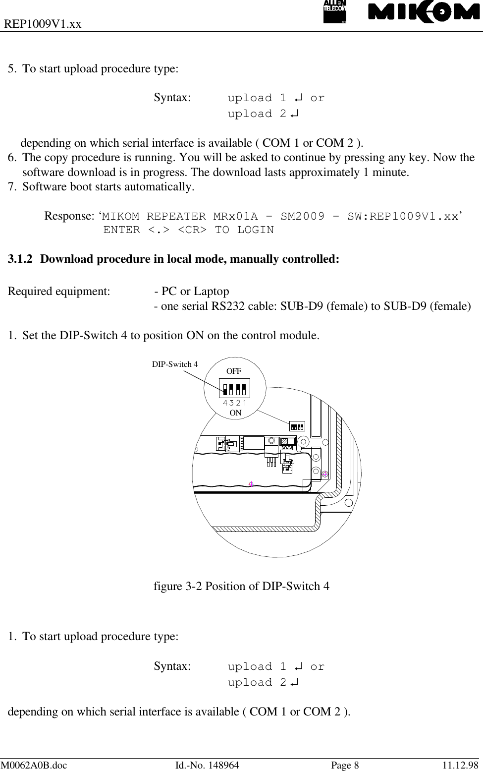 REP1009V1.xxM0062A0B.doc Id.-No. 148964 Page 811.12.985. To start upload procedure type:  Syntax: upload 1 ↵ or      upload 2 ↵      depending on which serial interface is available ( COM 1 or COM 2 ).6. The copy procedure is running. You will be asked to continue by pressing any key. Now thesoftware download is in progress. The download lasts approximately 1 minute.7. Software boot starts automatically.Response: ‘MIKOM REPEATER MRx01A - SM2009 - SW:REP1009V1.xx’   ENTER &lt;.&gt; &lt;CR&gt; TO LOGIN3.1.2 Download procedure in local mode, manually controlled:Required equipment: - PC or Laptop- one serial RS232 cable: SUB-D9 (female) to SUB-D9 (female)1. Set the DIP-Switch 4 to position ON on the control module.  figure 3-2 Position of DIP-Switch 4  1. To start upload procedure type:  Syntax: upload 1 ↵ or      upload 2 ↵  depending on which serial interface is available ( COM 1 or COM 2 ). OFF ONDIP-Switch 4