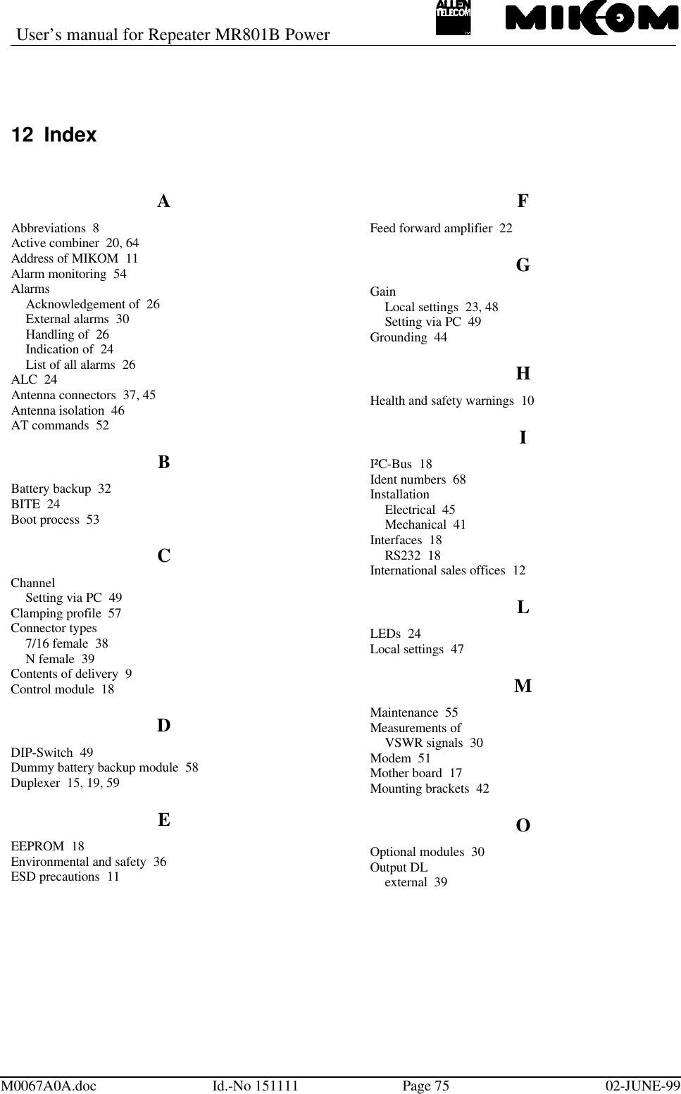 User’s manual for Repeater MR801B PowerM0067A0A.doc Id.-No 151111 Page 75 02-JUNE-9912 IndexAAbbreviations  8Active combiner  20, 64Address of MIKOM  11Alarm monitoring  54AlarmsAcknowledgement of  26External alarms  30Handling of  26Indication of  24List of all alarms  26ALC  24Antenna connectors  37, 45Antenna isolation  46AT commands  52BBattery backup  32BITE  24Boot process  53CChannelSetting via PC  49Clamping profile  57Connector types7/16 female  38N female  39Contents of delivery  9Control module  18DDIP-Switch  49Dummy battery backup module  58Duplexer  15, 19, 59EEEPROM  18Environmental and safety  36ESD precautions  11FFeed forward amplifier  22GGainLocal settings  23, 48Setting via PC  49Grounding  44HHealth and safety warnings  10II²C-Bus  18Ident numbers  68InstallationElectrical  45Mechanical  41Interfaces  18RS232  18International sales offices  12LLEDs  24Local settings  47MMaintenance  55Measurements ofVSWR signals  30Modem  51Mother board  17Mounting brackets  42OOptional modules  30Output DLexternal  39