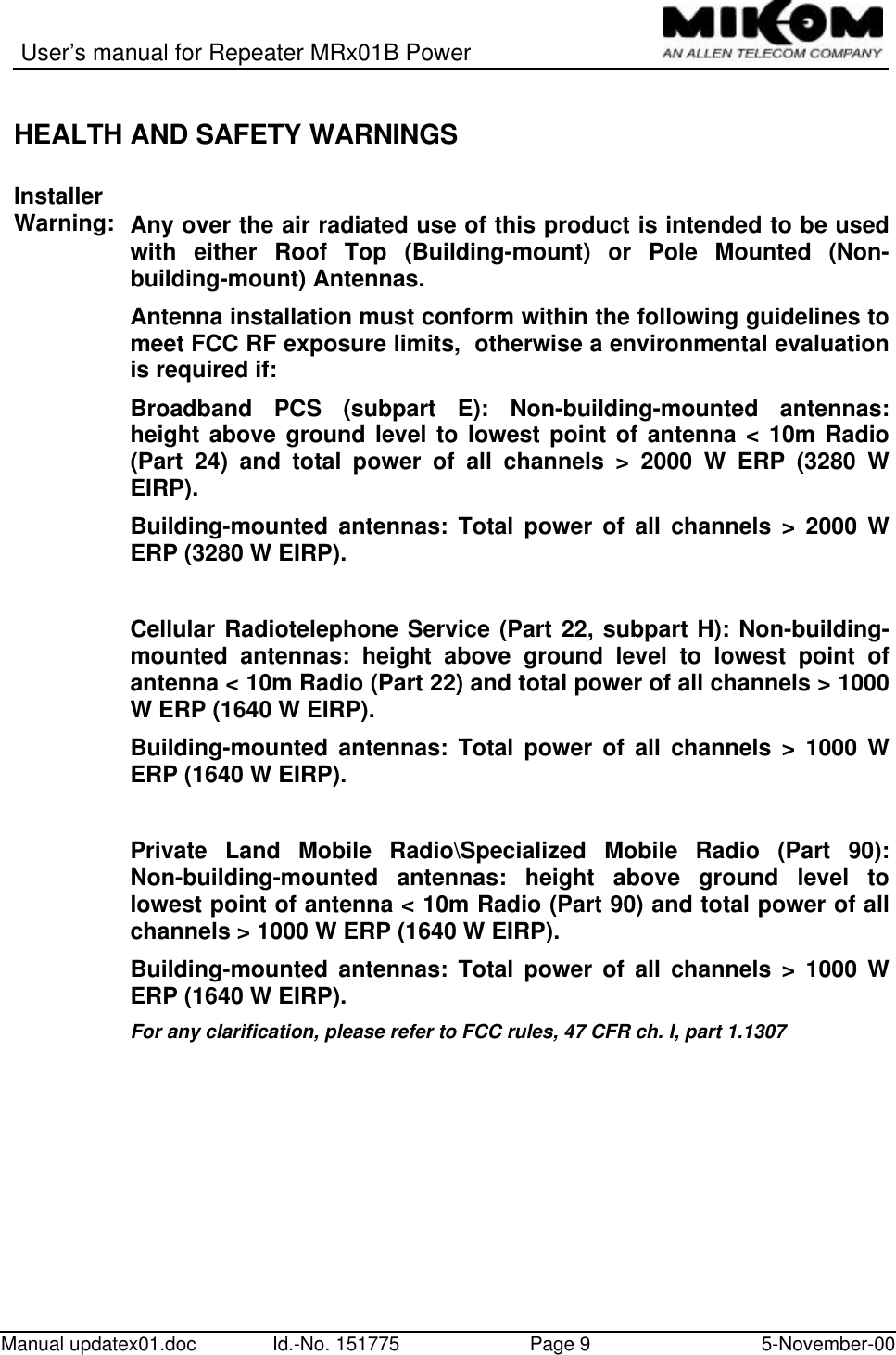 User’s manual for Repeater MRx01B PowerManual updatex01.doc Id.-No. 151775 Page 9 5-November-00HEALTH AND SAFETY WARNINGSInstallerWarning: Any over the air radiated use of this product is intended to be usedwith either Roof Top (Building-mount) or Pole Mounted (Non-building-mount) Antennas.Antenna installation must conform within the following guidelines tomeet FCC RF exposure limits,  otherwise a environmental evaluationis required if:Broadband PCS (subpart E): Non-building-mounted antennas:height above ground level to lowest point of antenna &lt; 10m Radio(Part 24) and total power of all channels &gt; 2000 W ERP (3280 WEIRP).Building-mounted antennas: Total power of all channels &gt; 2000 WERP (3280 W EIRP).Cellular Radiotelephone Service (Part 22, subpart H): Non-building-mounted antennas: height above ground level to lowest point ofantenna &lt; 10m Radio (Part 22) and total power of all channels &gt; 1000W ERP (1640 W EIRP).Building-mounted antennas: Total power of all channels &gt; 1000 WERP (1640 W EIRP).Private Land Mobile Radio\Specialized Mobile Radio (Part 90):Non-building-mounted antennas: height above ground level tolowest point of antenna &lt; 10m Radio (Part 90) and total power of allchannels &gt; 1000 W ERP (1640 W EIRP).Building-mounted antennas: Total power of all channels &gt; 1000 WERP (1640 W EIRP).For any clarification, please refer to FCC rules, 47 CFR ch. I, part 1.1307