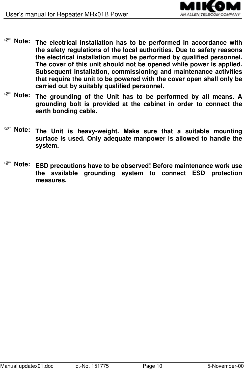 User’s manual for Repeater MRx01B PowerManual updatex01.doc Id.-No. 151775 Page 10 5-November-00F Note: The electrical installation has to be performed in accordance withthe safety regulations of the local authorities. Due to safety reasonsthe electrical installation must be performed by qualified personnel.The cover of this unit should not be opened while power is applied.Subsequent installation, commissioning and maintenance activitiesthat require the unit to be powered with the cover open shall only becarried out by suitably qualified personnel.F Note: The grounding of the Unit has to be performed by all means. Agrounding bolt is provided at the cabinet in order to connect theearth bonding cable.F Note: The Unit is heavy-weight. Make sure that a suitable mountingsurface is used. Only adequate manpower is allowed to handle thesystem.F Note: ESD precautions have to be observed! Before maintenance work usethe available grounding system to connect ESD protectionmeasures.