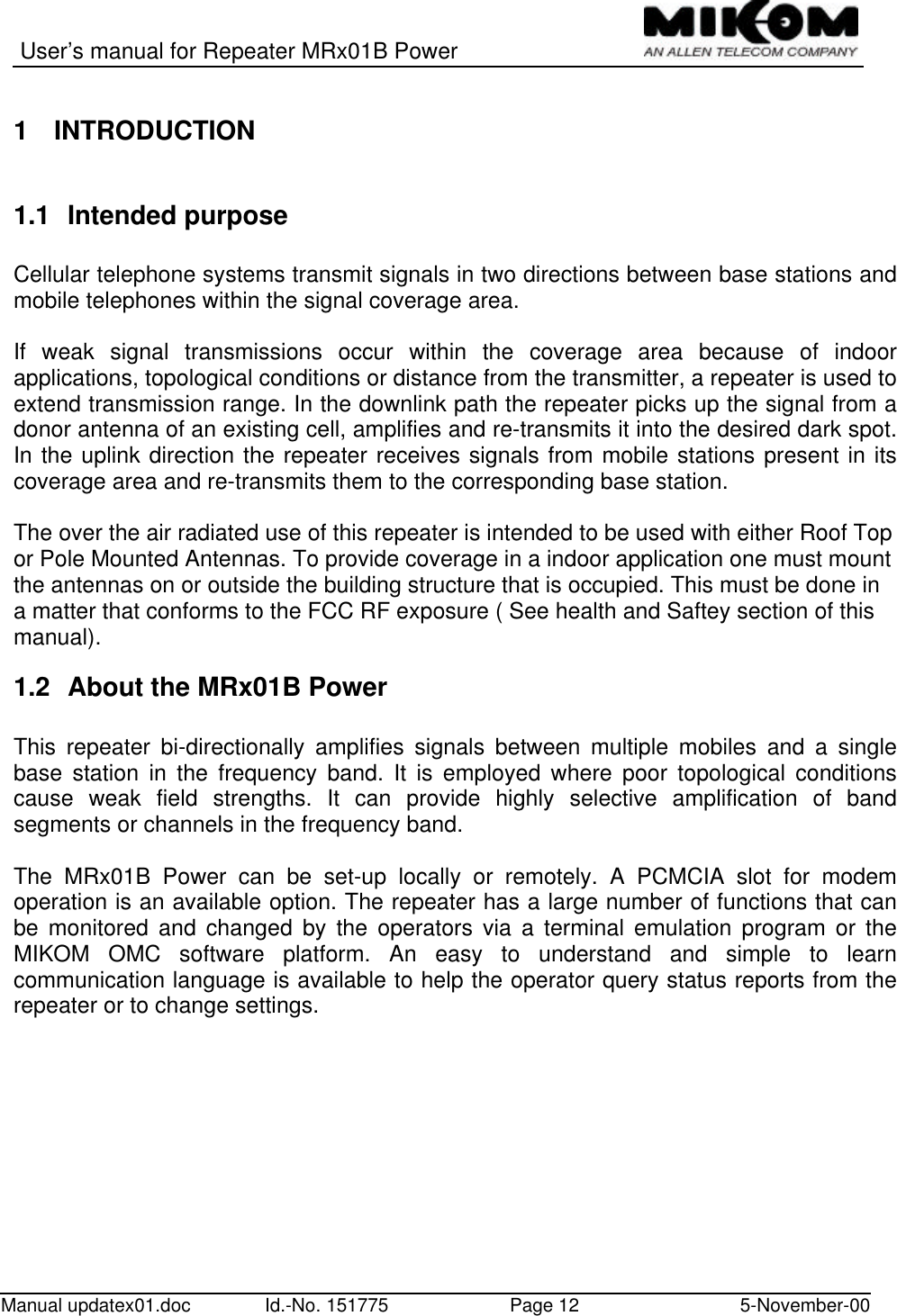 User’s manual for Repeater MRx01B PowerManual updatex01.doc Id.-No. 151775 Page 12 5-November-001 INTRODUCTION1.1 Intended purposeCellular telephone systems transmit signals in two directions between base stations andmobile telephones within the signal coverage area.If weak signal transmissions occur within the coverage area because of indoorapplications, topological conditions or distance from the transmitter, a repeater is used toextend transmission range. In the downlink path the repeater picks up the signal from adonor antenna of an existing cell, amplifies and re-transmits it into the desired dark spot.In the uplink direction the repeater receives signals from mobile stations present in itscoverage area and re-transmits them to the corresponding base station.The over the air radiated use of this repeater is intended to be used with either Roof Topor Pole Mounted Antennas. To provide coverage in a indoor application one must mountthe antennas on or outside the building structure that is occupied. This must be done ina matter that conforms to the FCC RF exposure ( See health and Saftey section of thismanual).1.2 About the MRx01B PowerThis repeater bi-directionally amplifies signals between multiple mobiles and a singlebase station in the frequency band. It is employed where poor topological conditionscause weak field strengths. It can provide highly selective amplification of bandsegments or channels in the frequency band.The MRx01B Power can be set-up locally or remotely. A PCMCIA slot for modemoperation is an available option. The repeater has a large number of functions that canbe monitored and changed by the operators via a terminal emulation program or theMIKOM OMC software platform. An easy to understand and simple to learncommunication language is available to help the operator query status reports from therepeater or to change settings.