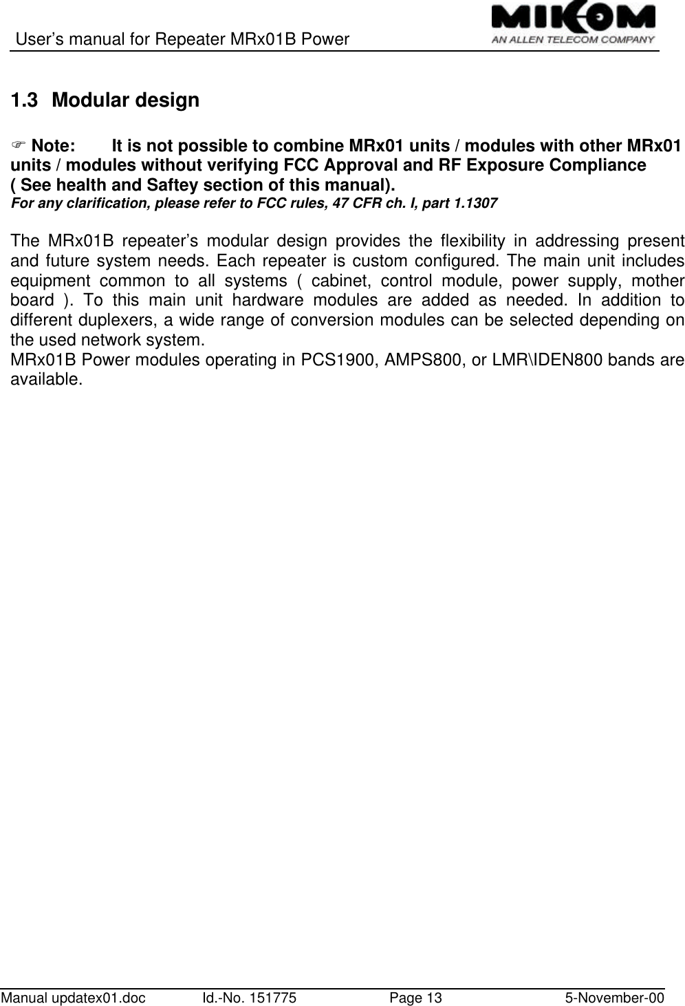 User’s manual for Repeater MRx01B PowerManual updatex01.doc Id.-No. 151775 Page 13 5-November-001.3 Modular designF Note: It is not possible to combine MRx01 units / modules with other MRx01units / modules without verifying FCC Approval and RF Exposure Compliance( See health and Saftey section of this manual).For any clarification, please refer to FCC rules, 47 CFR ch. I, part 1.1307The MRx01B repeater’s modular design provides the flexibility in addressing presentand future system needs. Each repeater is custom configured. The main unit includesequipment common to all systems ( cabinet, control module, power supply, motherboard ). To this main unit hardware modules are added as needed. In addition todifferent duplexers, a wide range of conversion modules can be selected depending onthe used network system.MRx01B Power modules operating in PCS1900, AMPS800, or LMR\IDEN800 bands areavailable.