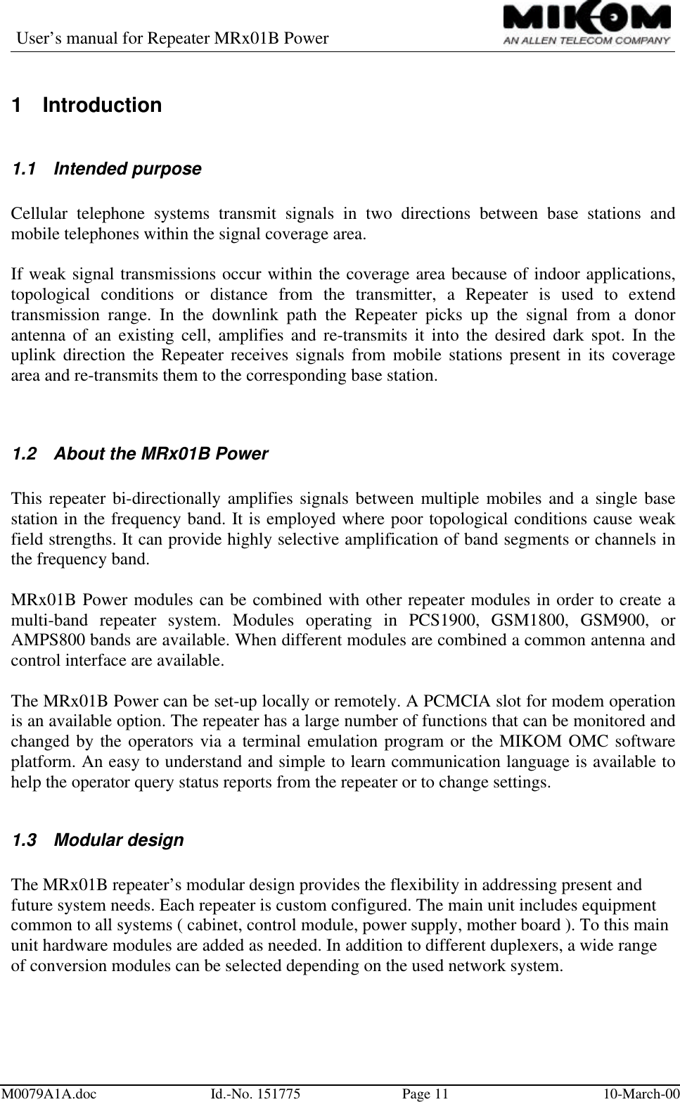 User’s manual for Repeater MRx01B PowerM0079A1A.doc Id.-No. 151775 Page 11 10-March-001 Introduction1.1 Intended purposeCellular telephone systems transmit signals in two directions between base stations andmobile telephones within the signal coverage area.If weak signal transmissions occur within the coverage area because of indoor applications,topological conditions or distance from the transmitter, a Repeater is used to extendtransmission range. In the downlink path the Repeater picks up the signal from a donorantenna of an existing cell, amplifies and re-transmits it into the desired dark spot. In theuplink direction the Repeater receives signals from mobile stations present in its coveragearea and re-transmits them to the corresponding base station.1.2 About the MRx01B PowerThis repeater bi-directionally amplifies signals between multiple mobiles and a single basestation in the frequency band. It is employed where poor topological conditions cause weakfield strengths. It can provide highly selective amplification of band segments or channels inthe frequency band.MRx01B Power modules can be combined with other repeater modules in order to create amulti-band repeater system. Modules operating in PCS1900, GSM1800, GSM900, orAMPS800 bands are available. When different modules are combined a common antenna andcontrol interface are available.The MRx01B Power can be set-up locally or remotely. A PCMCIA slot for modem operationis an available option. The repeater has a large number of functions that can be monitored andchanged by the operators via a terminal emulation program or the MIKOM OMC softwareplatform. An easy to understand and simple to learn communication language is available tohelp the operator query status reports from the repeater or to change settings.1.3 Modular designThe MRx01B repeater’s modular design provides the flexibility in addressing present andfuture system needs. Each repeater is custom configured. The main unit includes equipmentcommon to all systems ( cabinet, control module, power supply, mother board ). To this mainunit hardware modules are added as needed. In addition to different duplexers, a wide rangeof conversion modules can be selected depending on the used network system.