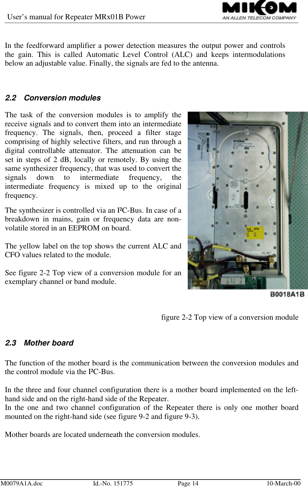 User’s manual for Repeater MRx01B PowerM0079A1A.doc Id.-No. 151775 Page 14 10-March-00In the feedforward amplifier a power detection measures the output power and controlsthe gain. This is called Automatic Level Control (ALC) and keeps intermodulationsbelow an adjustable value. Finally, the signals are fed to the antenna.2.2 Conversion modulesThe task of the conversion modules is to amplify thereceive signals and to convert them into an intermediatefrequency. The signals, then, proceed a filter stagecomprising of highly selective filters, and run through adigital controllable attenuator. The attenuation can beset in steps of 2 dB, locally or remotely. By using thesame synthesizer frequency, that was used to convert thesignals down to intermediate frequency, theintermediate frequency is mixed up to the originalfrequency.The synthesizer is controlled via an I²C-Bus. In case of abreakdown in mains, gain or frequency data are non-volatile stored in an EEPROM on board.The yellow label on the top shows the current ALC andCFO values related to the module.See figure 2-2 Top view of a conversion module for anexemplary channel or band module.figure 2-2 Top view of a conversion module2.3 Mother boardThe function of the mother board is the communication between the conversion modules andthe control module via the I²C-Bus.In the three and four channel configuration there is a mother board implemented on the left-hand side and on the right-hand side of the Repeater.In the one and two channel configuration of the Repeater there is only one mother boardmounted on the right-hand side (see figure 9-2 and figure 9-3).Mother boards are located underneath the conversion modules.