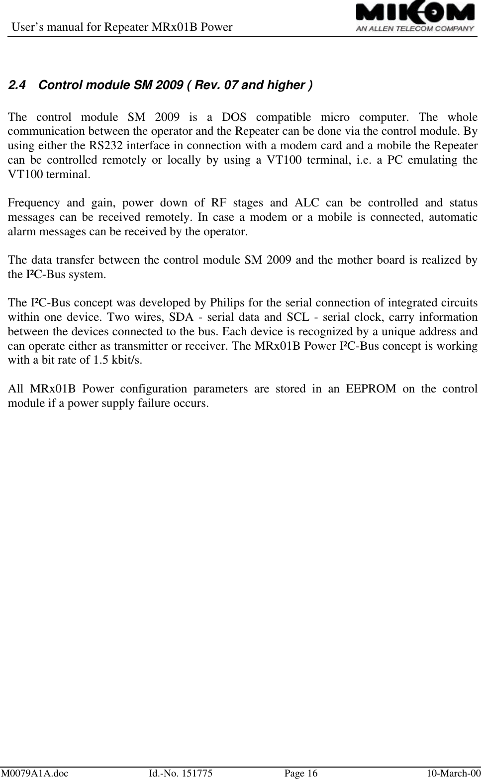 User’s manual for Repeater MRx01B PowerM0079A1A.doc Id.-No. 151775 Page 16 10-March-002.4 Control module SM 2009 ( Rev. 07 and higher )The control module SM 2009 is a DOS compatible micro computer. The wholecommunication between the operator and the Repeater can be done via the control module. Byusing either the RS232 interface in connection with a modem card and a mobile the Repeatercan be controlled remotely or locally by using a VT100 terminal, i.e. a PC emulating theVT100 terminal.Frequency and gain, power down of RF stages and ALC can be controlled and statusmessages can be received remotely. In case a modem or a mobile is connected, automaticalarm messages can be received by the operator.The data transfer between the control module SM 2009 and the mother board is realized bythe I²C-Bus system.The I²C-Bus concept was developed by Philips for the serial connection of integrated circuitswithin one device. Two wires, SDA - serial data and SCL - serial clock, carry informationbetween the devices connected to the bus. Each device is recognized by a unique address andcan operate either as transmitter or receiver. The MRx01B Power I²C-Bus concept is workingwith a bit rate of 1.5 kbit/s.All MRx01B Power configuration parameters are stored in an EEPROM on the controlmodule if a power supply failure occurs.