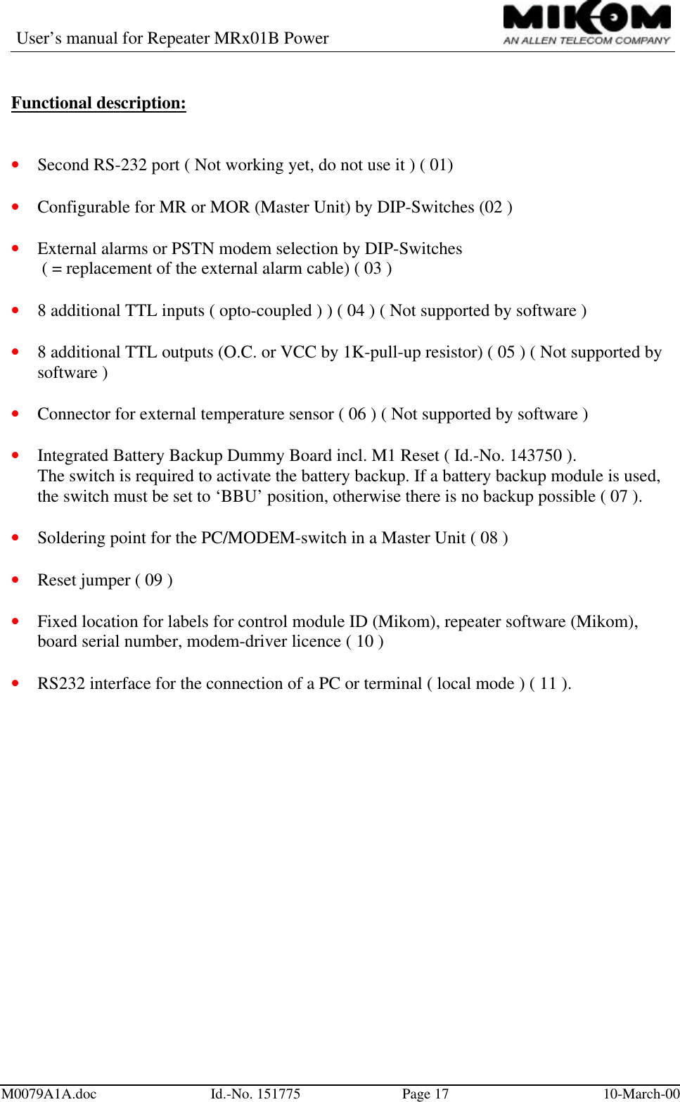 User’s manual for Repeater MRx01B PowerM0079A1A.doc Id.-No. 151775 Page 17 10-March-00Functional description:• Second RS-232 port ( Not working yet, do not use it ) ( 01)• Configurable for MR or MOR (Master Unit) by DIP-Switches (02 )• External alarms or PSTN modem selection by DIP-Switches( = replacement of the external alarm cable) ( 03 )• 8 additional TTL inputs ( opto-coupled ) ) ( 04 ) ( Not supported by software )• 8 additional TTL outputs (O.C. or VCC by 1K-pull-up resistor) ( 05 ) ( Not supported bysoftware )• Connector for external temperature sensor ( 06 ) ( Not supported by software )• Integrated Battery Backup Dummy Board incl. M1 Reset ( Id.-No. 143750 ).The switch is required to activate the battery backup. If a battery backup module is used,the switch must be set to ‘BBU’ position, otherwise there is no backup possible ( 07 ).• Soldering point for the PC/MODEM-switch in a Master Unit ( 08 )• Reset jumper ( 09 )• Fixed location for labels for control module ID (Mikom), repeater software (Mikom),board serial number, modem-driver licence ( 10 )• RS232 interface for the connection of a PC or terminal ( local mode ) ( 11 ).