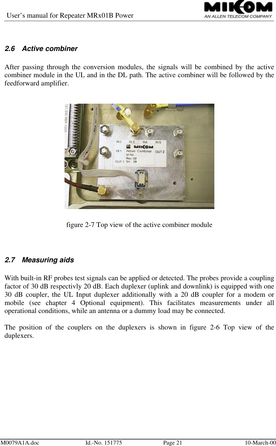 User’s manual for Repeater MRx01B PowerM0079A1A.doc Id.-No. 151775 Page 21 10-March-002.6 Active combinerAfter passing through the conversion modules, the signals will be combined by the activecombiner module in the UL and in the DL path. The active combiner will be followed by thefeedforward amplifier.figure 2-7 Top view of the active combiner module2.7 Measuring aidsWith built-in RF probes test signals can be applied or detected. The probes provide a couplingfactor of 30 dB respectivly 20 dB. Each duplexer (uplink and downlink) is equipped with one30 dB coupler, the UL Input duplexer additionally with a 20 dB coupler for a modem ormobile (see chapter 4 Optional equipment). This facilitates measurements under alloperational conditions, while an antenna or a dummy load may be connected.The position of the couplers on the duplexers is shown in figure 2-6 Top view of theduplexers.