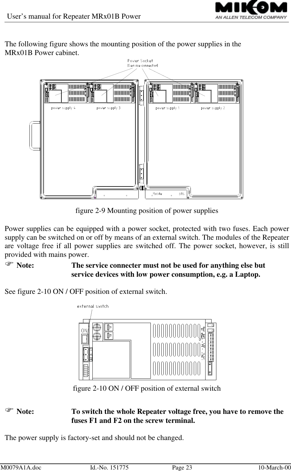 User’s manual for Repeater MRx01B PowerM0079A1A.doc Id.-No. 151775 Page 23 10-March-00The following figure shows the mounting position of the power supplies in theMRx01B Power cabinet.figure 2-9 Mounting position of power suppliesPower supplies can be equipped with a power socket, protected with two fuses. Each powersupply can be switched on or off by means of an external switch. The modules of the Repeaterare voltage free if all power supplies are switched off. The power socket, however, is stillprovided with mains power.F Note: The service connecter must not be used for anything else butservice devices with low power consumption, e.g. a Laptop.See figure 2-10 ON / OFF position of external switch.figure 2-10 ON / OFF position of external switchF Note: To switch the whole Repeater voltage free, you have to remove thefuses F1 and F2 on the screw terminal.The power supply is factory-set and should not be changed.