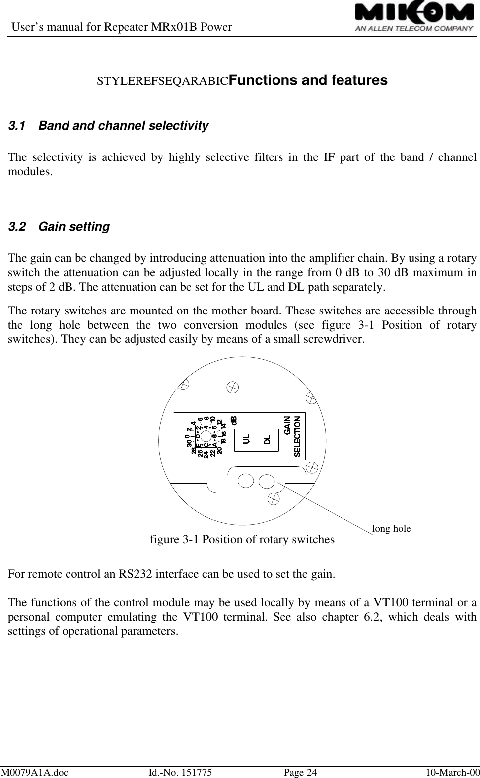 User’s manual for Repeater MRx01B PowerM0079A1A.doc Id.-No. 151775 Page 24 10-March-00STYLEREFSEQARABICFunctions and features3.1 Band and channel selectivityThe selectivity is achieved by highly selective filters in the IF part of the band / channelmodules.3.2 Gain settingThe gain can be changed by introducing attenuation into the amplifier chain. By using a rotaryswitch the attenuation can be adjusted locally in the range from 0 dB to 30 dB maximum insteps of 2 dB. The attenuation can be set for the UL and DL path separately.The rotary switches are mounted on the mother board. These switches are accessible throughthe long hole between the two conversion modules (see figure 3-1 Position of rotaryswitches). They can be adjusted easily by means of a small screwdriver.figure 3-1 Position of rotary switchesFor remote control an RS232 interface can be used to set the gain.The functions of the control module may be used locally by means of a VT100 terminal or apersonal computer emulating the VT100 terminal. See also chapter 6.2, which deals withsettings of operational parameters.long hole