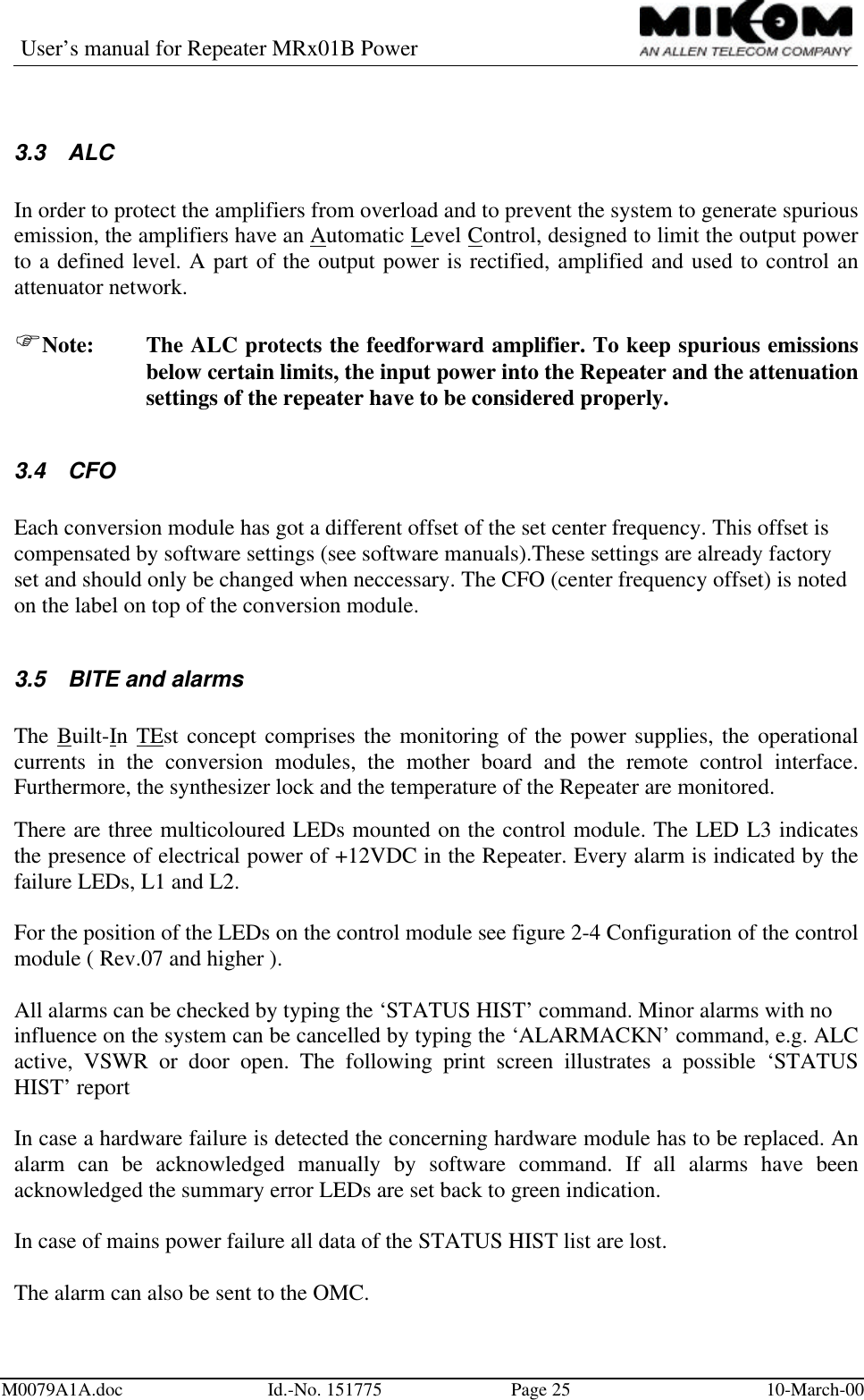 User’s manual for Repeater MRx01B PowerM0079A1A.doc Id.-No. 151775 Page 25 10-March-003.3 ALCIn order to protect the amplifiers from overload and to prevent the system to generate spuriousemission, the amplifiers have an Automatic Level Control, designed to limit the output powerto a defined level. A part of the output power is rectified, amplified and used to control anattenuator network.FNote: The ALC protects the feedforward amplifier. To keep spurious emissionsbelow certain limits, the input power into the Repeater and the attenuationsettings of the repeater have to be considered properly.3.4 CFOEach conversion module has got a different offset of the set center frequency. This offset iscompensated by software settings (see software manuals).These settings are already factoryset and should only be changed when neccessary. The CFO (center frequency offset) is notedon the label on top of the conversion module.3.5 BITE and alarmsThe Built-In TEst concept comprises the monitoring of the power supplies, the operationalcurrents in the conversion modules, the mother board and the remote control interface.Furthermore, the synthesizer lock and the temperature of the Repeater are monitored.There are three multicoloured LEDs mounted on the control module. The LED L3 indicatesthe presence of electrical power of +12VDC in the Repeater. Every alarm is indicated by thefailure LEDs, L1 and L2.For the position of the LEDs on the control module see figure 2-4 Configuration of the controlmodule ( Rev.07 and higher ).All alarms can be checked by typing the ‘STATUS HIST’ command. Minor alarms with noinfluence on the system can be cancelled by typing the ‘ALARMACKN’ command, e.g. ALCactive, VSWR or door open. The following print screen illustrates a possible ‘STATUSHIST’ reportIn case a hardware failure is detected the concerning hardware module has to be replaced. Analarm can be acknowledged manually by software command. If all alarms have beenacknowledged the summary error LEDs are set back to green indication.In case of mains power failure all data of the STATUS HIST list are lost.The alarm can also be sent to the OMC.