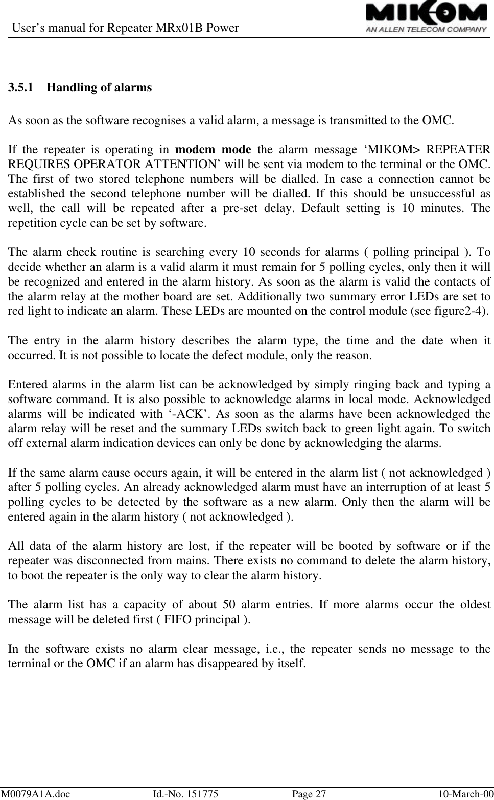 User’s manual for Repeater MRx01B PowerM0079A1A.doc Id.-No. 151775 Page 27 10-March-003.5.1 Handling of alarmsAs soon as the software recognises a valid alarm, a message is transmitted to the OMC.If the repeater is operating in modem mode the alarm message ‘MIKOM&gt; REPEATERREQUIRES OPERATOR ATTENTION’ will be sent via modem to the terminal or the OMC.The first of two stored telephone numbers will be dialled. In case a connection cannot beestablished the second telephone number will be dialled. If this should be unsuccessful aswell, the call will be repeated after a pre-set delay. Default setting is 10 minutes. Therepetition cycle can be set by software.The alarm check routine is searching every 10 seconds for alarms ( polling principal ). Todecide whether an alarm is a valid alarm it must remain for 5 polling cycles, only then it willbe recognized and entered in the alarm history. As soon as the alarm is valid the contacts ofthe alarm relay at the mother board are set. Additionally two summary error LEDs are set tored light to indicate an alarm. These LEDs are mounted on the control module (see figure2-4).The entry in the alarm history describes the alarm type, the time and the date when itoccurred. It is not possible to locate the defect module, only the reason.Entered alarms in the alarm list can be acknowledged by simply ringing back and typing asoftware command. It is also possible to acknowledge alarms in local mode. Acknowledgedalarms will be indicated with ‘-ACK’. As soon as the alarms have been acknowledged thealarm relay will be reset and the summary LEDs switch back to green light again. To switchoff external alarm indication devices can only be done by acknowledging the alarms.If the same alarm cause occurs again, it will be entered in the alarm list ( not acknowledged )after 5 polling cycles. An already acknowledged alarm must have an interruption of at least 5polling cycles to be detected by the software as a new alarm. Only then the alarm will beentered again in the alarm history ( not acknowledged ).All data of the alarm history are lost, if the repeater will be booted by software or if therepeater was disconnected from mains. There exists no command to delete the alarm history,to boot the repeater is the only way to clear the alarm history.The alarm list has a capacity of about 50 alarm entries. If more alarms occur the oldestmessage will be deleted first ( FIFO principal ).In the software exists no alarm clear message, i.e., the repeater sends no message to theterminal or the OMC if an alarm has disappeared by itself.