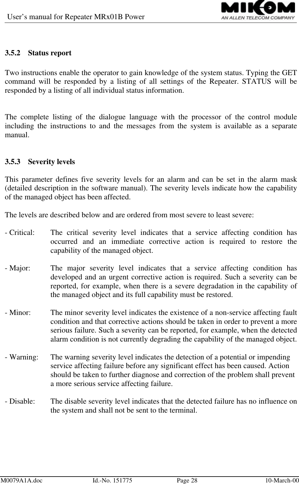 User’s manual for Repeater MRx01B PowerM0079A1A.doc Id.-No. 151775 Page 28 10-March-003.5.2 Status reportTwo instructions enable the operator to gain knowledge of the system status. Typing the GETcommand will be responded by a listing of all settings of the Repeater. STATUS will beresponded by a listing of all individual status information.The complete listing of the dialogue language with the processor of the control moduleincluding the instructions to and the messages from the system is available as a separatemanual.3.5.3 Severity levelsThis parameter defines five severity levels for an alarm and can be set in the alarm mask(detailed description in the software manual). The severity levels indicate how the capabilityof the managed object has been affected.The levels are described below and are ordered from most severe to least severe:- Critical: The critical severity level indicates that a service affecting condition hasoccurred and an immediate corrective action is required to restore thecapability of the managed object.- Major: The major severity level indicates that a service affecting condition hasdeveloped and an urgent corrective action is required. Such a severity can bereported, for example, when there is a severe degradation in the capability ofthe managed object and its full capability must be restored.- Minor: The minor severity level indicates the existence of a non-service affecting faultcondition and that corrective actions should be taken in order to prevent a moreserious failure. Such a severity can be reported, for example, when the detectedalarm condition is not currently degrading the capability of the managed object.- Warning: The warning severity level indicates the detection of a potential or impendingservice affecting failure before any significant effect has been caused. Action should be taken to further diagnose and correction of the problem shall preventa more serious service affecting failure.- Disable: The disable severity level indicates that the detected failure has no influence onthe system and shall not be sent to the terminal.