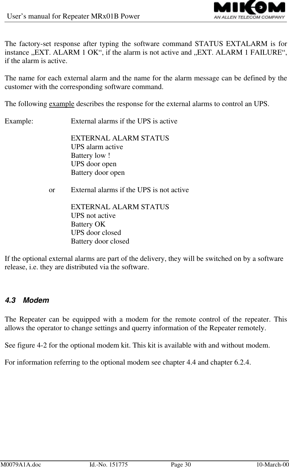 User’s manual for Repeater MRx01B PowerM0079A1A.doc Id.-No. 151775 Page 30 10-March-00The factory-set response after typing the software command STATUS EXTALARM is forinstance „EXT. ALARM 1 OK“, if the alarm is not active and „EXT. ALARM 1 FAILURE“,if the alarm is active.The name for each external alarm and the name for the alarm message can be defined by thecustomer with the corresponding software command.The following example describes the response for the external alarms to control an UPS.Example: External alarms if the UPS is activeEXTERNAL ALARM STATUSUPS alarm activeBattery low !UPS door openBattery door openor External alarms if the UPS is not activeEXTERNAL ALARM STATUSUPS not activeBattery OKUPS door closedBattery door closedIf the optional external alarms are part of the delivery, they will be switched on by a softwarerelease, i.e. they are distributed via the software.4.3 ModemThe Repeater can be equipped with a modem for the remote control of the repeater. Thisallows the operator to change settings and querry information of the Repeater remotely.See figure 4-2 for the optional modem kit. This kit is available with and without modem.For information referring to the optional modem see chapter 4.4 and chapter 6.2.4.