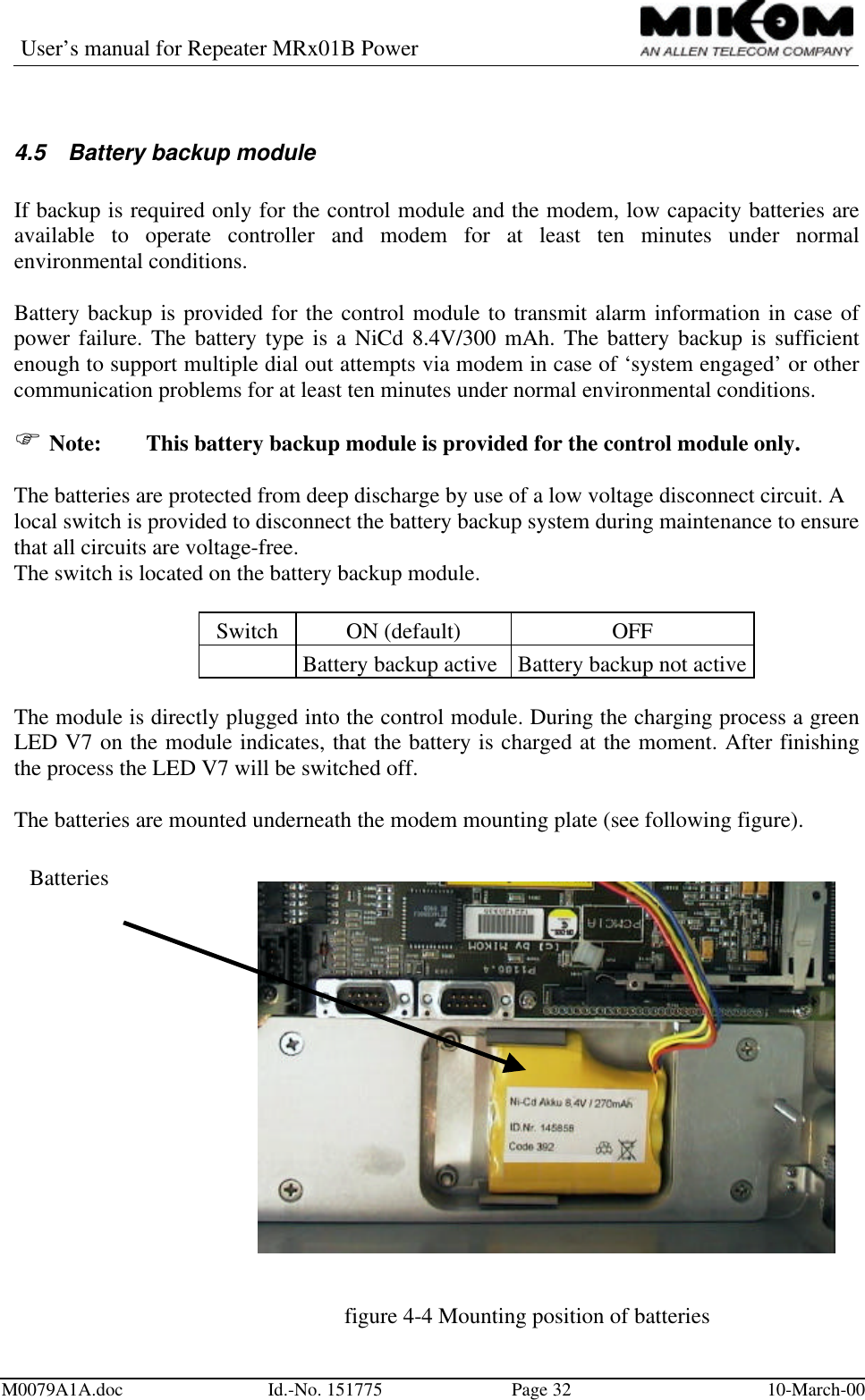 User’s manual for Repeater MRx01B PowerM0079A1A.doc Id.-No. 151775 Page 32 10-March-004.5 Battery backup moduleIf backup is required only for the control module and the modem, low capacity batteries areavailable to operate controller and modem for at least ten minutes under normalenvironmental conditions.Battery backup is provided for the control module to transmit alarm information in case ofpower failure. The battery type is a NiCd 8.4V/300 mAh. The battery backup is sufficientenough to support multiple dial out attempts via modem in case of ‘system engaged’ or othercommunication problems for at least ten minutes under normal environmental conditions.F Note: This battery backup module is provided for the control module only.The batteries are protected from deep discharge by use of a low voltage disconnect circuit. Alocal switch is provided to disconnect the battery backup system during maintenance to ensurethat all circuits are voltage-free.The switch is located on the battery backup module.Switch ON (default) OFFBattery backup active Battery backup not activeThe module is directly plugged into the control module. During the charging process a greenLED V7 on the module indicates, that the battery is charged at the moment. After finishingthe process the LED V7 will be switched off.The batteries are mounted underneath the modem mounting plate (see following figure).figure 4-4 Mounting position of batteriesBatteries