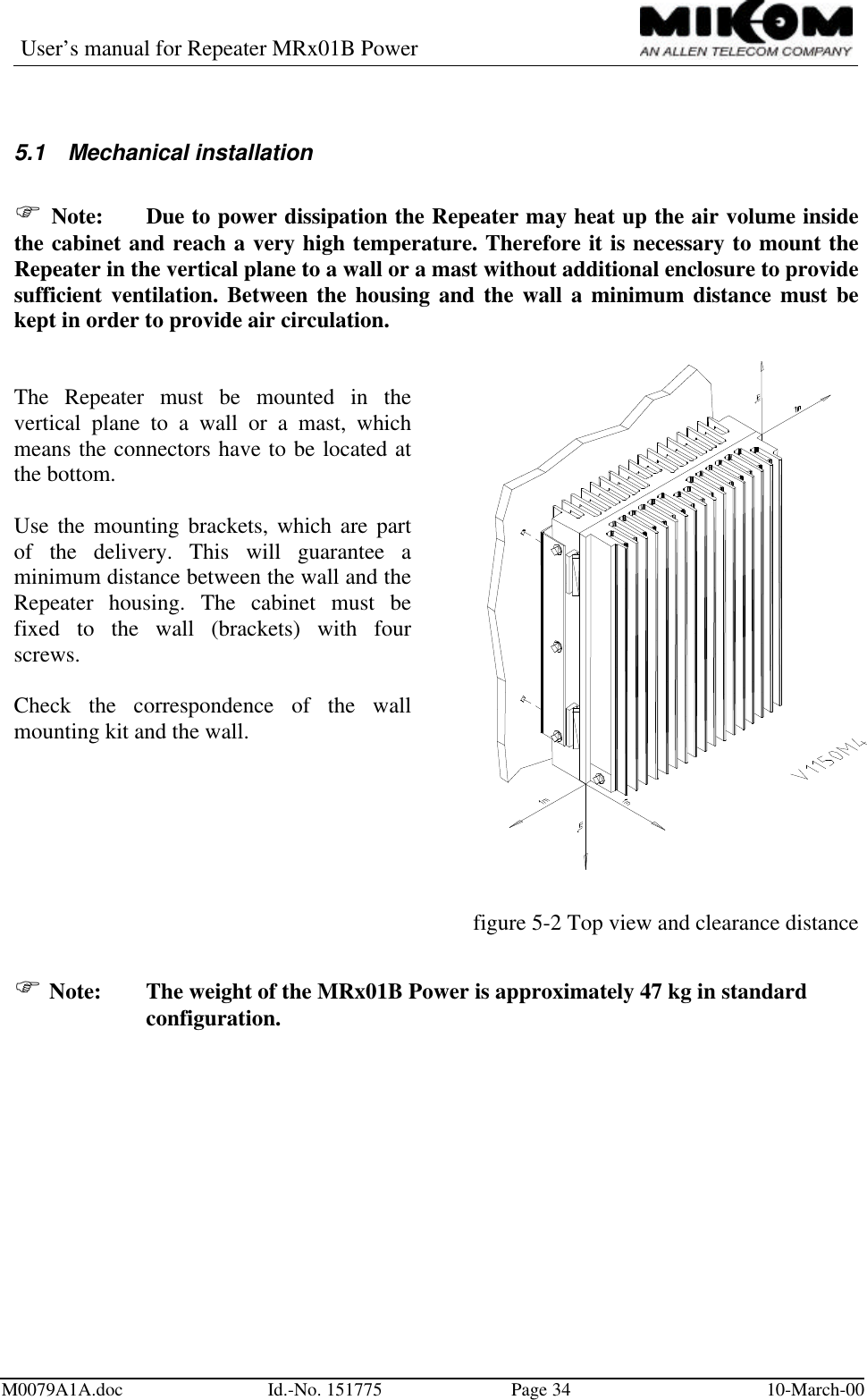 User’s manual for Repeater MRx01B PowerM0079A1A.doc Id.-No. 151775 Page 34 10-March-005.1 Mechanical installationF Note: Due to power dissipation the Repeater may heat up the air volume insidethe cabinet and reach a very high temperature. Therefore it is necessary to mount theRepeater in the vertical plane to a wall or a mast without additional enclosure to providesufficient ventilation. Between the housing and the wall a minimum distance must bekept in order to provide air circulation.The Repeater must be mounted in thevertical plane to a wall or a mast, whichmeans the connectors have to be located atthe bottom.Use the mounting brackets, which are partof the delivery. This will guarantee aminimum distance between the wall and theRepeater housing. The cabinet must befixed to the wall (brackets) with fourscrews.Check the correspondence of the wallmounting kit and the wall.figure 5-2 Top view and clearance distanceF Note: The weight of the MRx01B Power is approximately 47 kg in standardconfiguration.