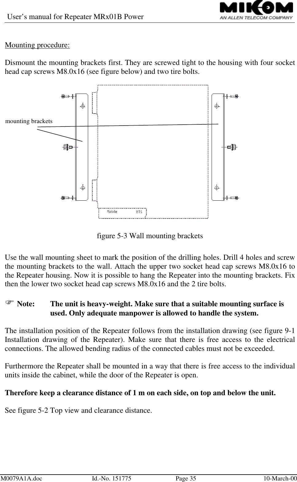 User’s manual for Repeater MRx01B PowerM0079A1A.doc Id.-No. 151775 Page 35 10-March-00Mounting procedure:Dismount the mounting brackets first. They are screwed tight to the housing with four sockethead cap screws M8.0x16 (see figure below) and two tire bolts.figure 5-3 Wall mounting bracketsUse the wall mounting sheet to mark the position of the drilling holes. Drill 4 holes and screwthe mounting brackets to the wall. Attach the upper two socket head cap screws M8.0x16 tothe Repeater housing. Now it is possible to hang the Repeater into the mounting brackets. Fixthen the lower two socket head cap screws M8.0x16 and the 2 tire bolts.F Note: The unit is heavy-weight. Make sure that a suitable mounting surface isused. Only adequate manpower is allowed to handle the system.The installation position of the Repeater follows from the installation drawing (see figure 9-1Installation drawing of the Repeater). Make sure that there is free access to the electricalconnections. The allowed bending radius of the connected cables must not be exceeded.Furthermore the Repeater shall be mounted in a way that there is free access to the individualunits inside the cabinet, while the door of the Repeater is open.Therefore keep a clearance distance of 1 m on each side, on top and below the unit.See figure 5-2 Top view and clearance distance.mounting brackets