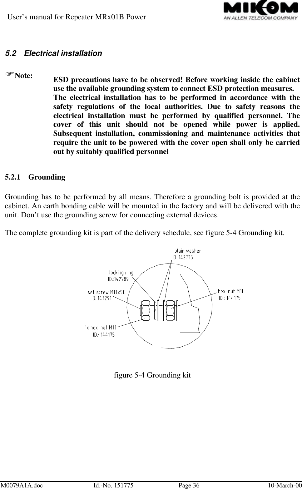 User’s manual for Repeater MRx01B PowerM0079A1A.doc Id.-No. 151775 Page 36 10-March-005.2 Electrical installationFNote: ESD precautions have to be observed! Before working inside the cabinetuse the available grounding system to connect ESD protection measures.The electrical installation has to be performed in accordance with thesafety regulations of the local authorities. Due to safety reasons theelectrical installation must be performed by qualified personnel. Thecover of this unit should not be opened while power is applied.Subsequent installation, commissioning and maintenance activities thatrequire the unit to be powered with the cover open shall only be carriedout by suitably qualified personnel5.2.1 GroundingGrounding has to be performed by all means. Therefore a grounding bolt is provided at thecabinet. An earth bonding cable will be mounted in the factory and will be delivered with theunit. Don’t use the grounding screw for connecting external devices.The complete grounding kit is part of the delivery schedule, see figure 5-4 Grounding kit.figure 5-4 Grounding kit