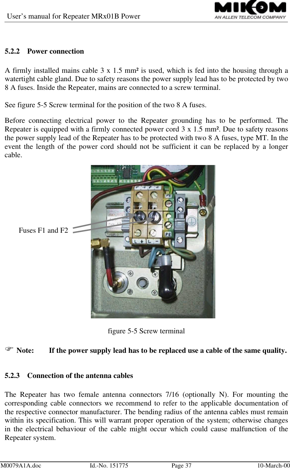 User’s manual for Repeater MRx01B PowerM0079A1A.doc Id.-No. 151775 Page 37 10-March-005.2.2 Power connectionA firmly installed mains cable 3 x 1.5 mm² is used, which is fed into the housing through awatertight cable gland. Due to safety reasons the power supply lead has to be protected by two8 A fuses. Inside the Repeater, mains are connected to a screw terminal.See figure 5-5 Screw terminal for the position of the two 8 A fuses.Before connecting electrical power to the Repeater grounding has to be performed. TheRepeater is equipped with a firmly connected power cord 3 x 1.5 mm². Due to safety reasonsthe power supply lead of the Repeater has to be protected with two 8 A fuses, type MT. In theevent the length of the power cord should not be sufficient it can be replaced by a longercable.figure 5-5 Screw terminalF Note: If the power supply lead has to be replaced use a cable of the same quality.5.2.3 Connection of the antenna cablesThe Repeater has two female antenna connectors 7/16 (optionally N). For mounting thecorresponding cable connectors we recommend to refer to the applicable documentation ofthe respective connector manufacturer. The bending radius of the antenna cables must remainwithin its specification. This will warrant proper operation of the system; otherwise changesin the electrical behaviour of the cable might occur which could cause malfunction of theRepeater system.Fuses F1 and F2