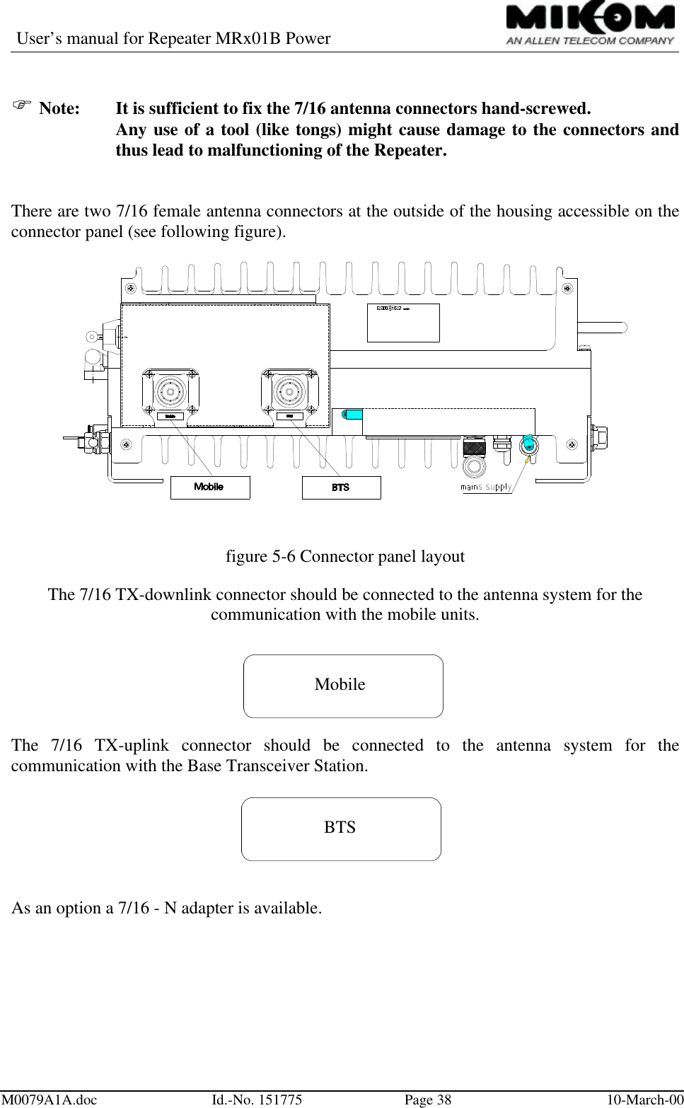 User’s manual for Repeater MRx01B PowerM0079A1A.doc Id.-No. 151775 Page 38 10-March-00F Note:  It is sufficient to fix the 7/16 antenna connectors hand-screwed.Any use of a tool (like tongs) might cause damage to the connectors andthus lead to malfunctioning of the Repeater.There are two 7/16 female antenna connectors at the outside of the housing accessible on theconnector panel (see following figure).figure 5-6 Connector panel layoutThe 7/16 TX-downlink connector should be connected to the antenna system for thecommunication with the mobile units.MobileThe 7/16 TX-uplink connector should be connected to the antenna system for thecommunication with the Base Transceiver Station.BTSAs an option a 7/16 - N adapter is available.