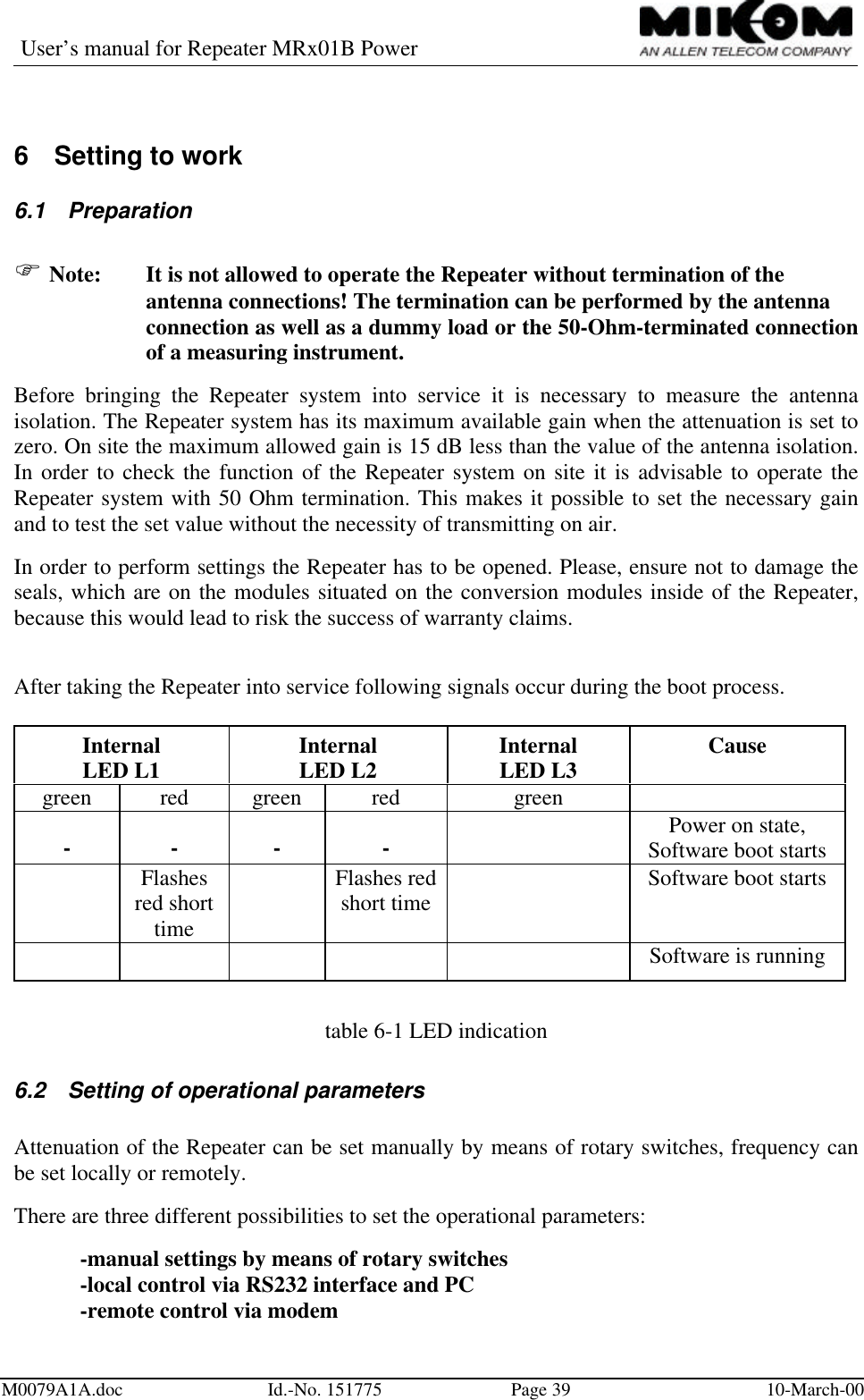 User’s manual for Repeater MRx01B PowerM0079A1A.doc Id.-No. 151775 Page 39 10-March-006 Setting to work6.1 PreparationF Note: It is not allowed to operate the Repeater without termination of the antenna connections! The termination can be performed by the antenna connection as well as a dummy load or the 50-Ohm-terminated connectionof a measuring instrument.Before bringing the Repeater system into service it is necessary to measure the antennaisolation. The Repeater system has its maximum available gain when the attenuation is set tozero. On site the maximum allowed gain is 15 dB less than the value of the antenna isolation.In order to check the function of the Repeater system on site it is advisable to operate theRepeater system with 50 Ohm termination. This makes it possible to set the necessary gainand to test the set value without the necessity of transmitting on air.In order to perform settings the Repeater has to be opened. Please, ensure not to damage theseals, which are on the modules situated on the conversion modules inside of the Repeater,because this would lead to risk the success of warranty claims.After taking the Repeater into service following signals occur during the boot process.InternalLED L1 InternalLED L2 InternalLED L3 Causegreen red green red green- - - - ll Power on state,Software boot startsll Flashesred shorttimell Flashes redshort time ll Software boot startsll ll ll Software is runningtable 6-1 LED indication6.2 Setting of operational parametersAttenuation of the Repeater can be set manually by means of rotary switches, frequency canbe set locally or remotely.There are three different possibilities to set the operational parameters:-manual settings by means of rotary switches-local control via RS232 interface and PC-remote control via modem