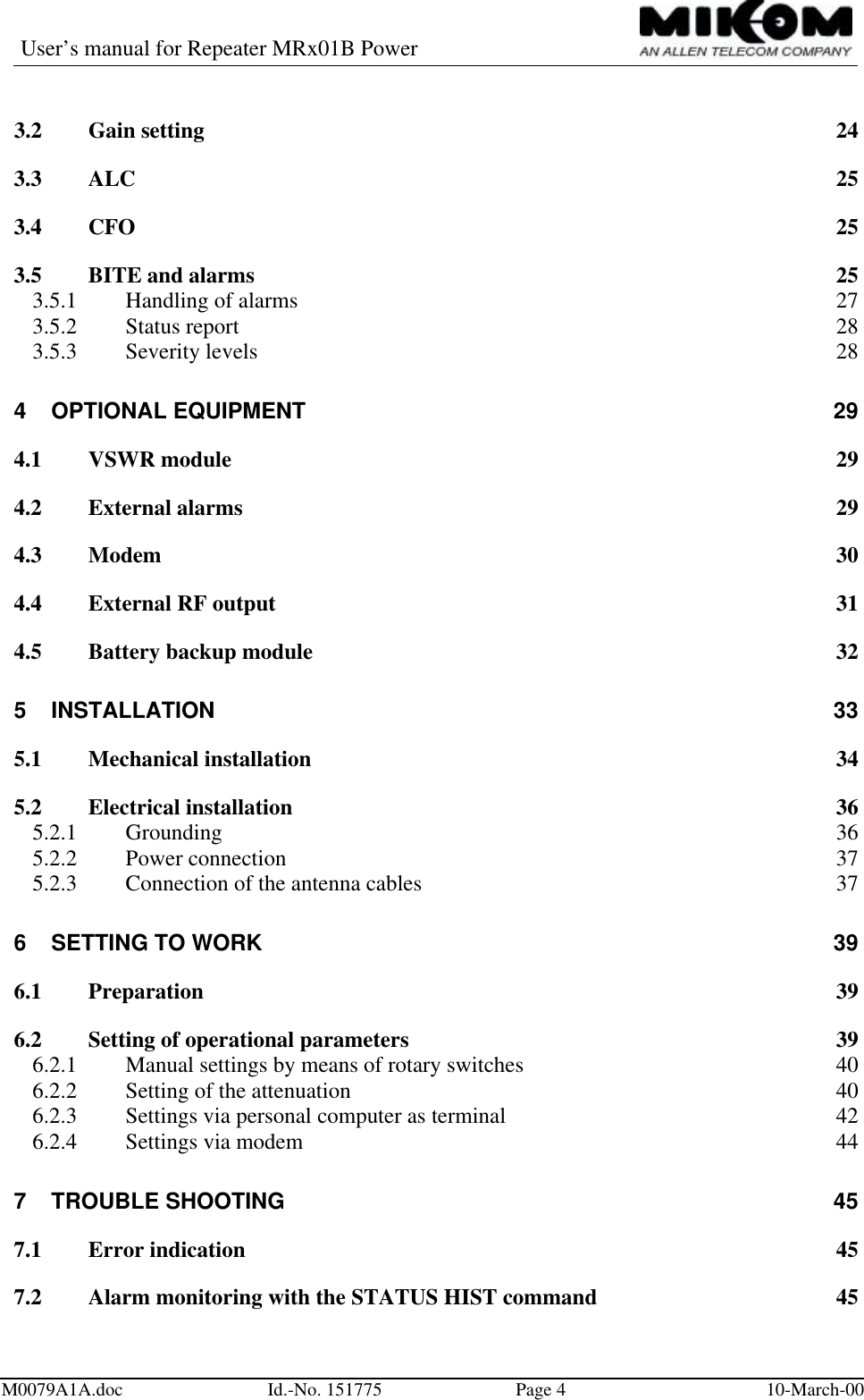 User’s manual for Repeater MRx01B PowerM0079A1A.doc Id.-No. 151775 Page 410-March-003.2 Gain setting 243.3 ALC 253.4 CFO 253.5 BITE and alarms 253.5.1 Handling of alarms 273.5.2 Status report 283.5.3 Severity levels 284OPTIONAL EQUIPMENT 294.1 VSWR module 294.2 External alarms 294.3 Modem 304.4 External RF output 314.5 Battery backup module 325INSTALLATION 335.1 Mechanical installation 345.2 Electrical installation 365.2.1 Grounding 365.2.2 Power connection 375.2.3 Connection of the antenna cables 376SETTING TO WORK 396.1 Preparation 396.2 Setting of operational parameters 396.2.1 Manual settings by means of rotary switches 406.2.2 Setting of the attenuation 406.2.3 Settings via personal computer as terminal 426.2.4 Settings via modem 447TROUBLE SHOOTING 457.1 Error indication 457.2 Alarm monitoring with the STATUS HIST command 45