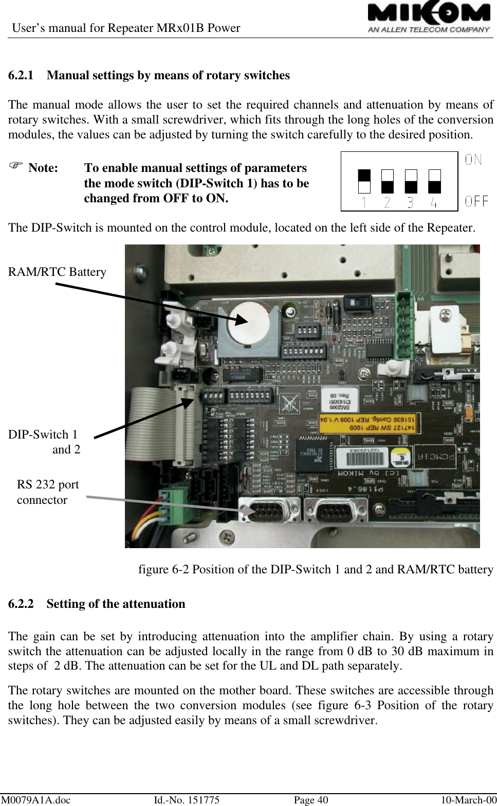 User’s manual for Repeater MRx01B PowerM0079A1A.doc Id.-No. 151775 Page 40 10-March-006.2.1 Manual settings by means of rotary switchesThe manual mode allows the user to set the required channels and attenuation by means ofrotary switches. With a small screwdriver, which fits through the long holes of the conversionmodules, the values can be adjusted by turning the switch carefully to the desired position.F Note: To enable manual settings of parametersthe mode switch (DIP-Switch 1) has to bechanged from OFF to ON.The DIP-Switch is mounted on the control module, located on the left side of the Repeater.RAM/RTC BatteryDIP-Switch 1  and 2figure 6-2 Position of the DIP-Switch 1 and 2 and RAM/RTC battery6.2.2 Setting of the attenuationThe gain can be set by introducing attenuation into the amplifier chain. By using a rotaryswitch the attenuation can be adjusted locally in the range from 0 dB to 30 dB maximum insteps of  2 dB. The attenuation can be set for the UL and DL path separately.The rotary switches are mounted on the mother board. These switches are accessible throughthe long hole between the two conversion modules (see figure 6-3 Position of the rotaryswitches). They can be adjusted easily by means of a small screwdriver.RS 232 portconnector