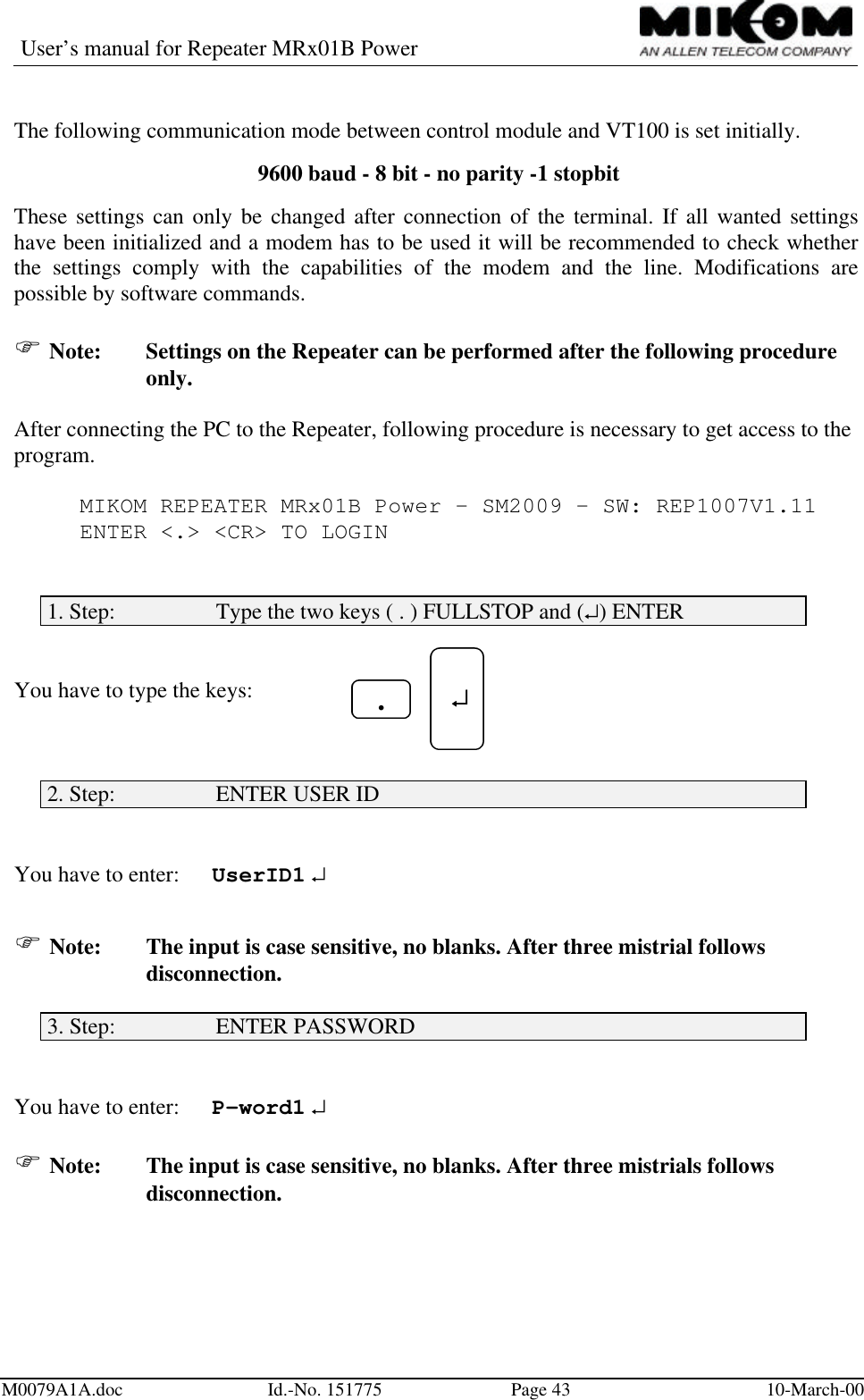 User’s manual for Repeater MRx01B PowerM0079A1A.doc Id.-No. 151775 Page 43 10-March-00The following communication mode between control module and VT100 is set initially. 9600 baud - 8 bit - no parity -1 stopbitThese settings can only be changed after connection of the terminal. If all wanted settingshave been initialized and a modem has to be used it will be recommended to check whetherthe settings comply with the capabilities of the modem and the line. Modifications arepossible by software commands.F Note: Settings on the Repeater can be performed after the following procedureonly.After connecting the PC to the Repeater, following procedure is necessary to get access to theprogram.MIKOM REPEATER MRx01B Power - SM2009 - SW: REP1007V1.11ENTER &lt;.&gt; &lt;CR&gt; TO LOGIN1. Step:                  Type the two keys ( . ) FULLSTOP and (↵) ENTERYou have to type the keys:2. Step:                  ENTER USER IDYou have to enter: UserID1 ↵F Note: The input is case sensitive, no blanks. After three mistrial followsdisconnection.3. Step:                  ENTER PASSWORDYou have to enter: P-word1 ↵F Note: The input is case sensitive, no blanks. After three mistrials followsdisconnection. ↵↵.