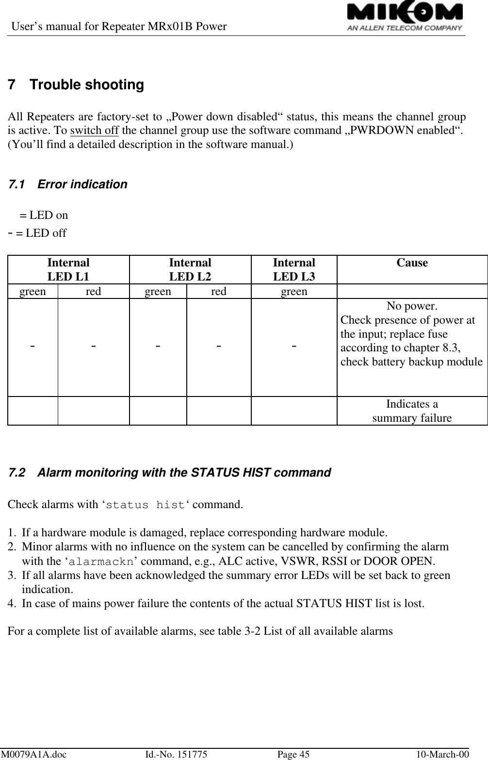 User’s manual for Repeater MRx01B PowerM0079A1A.doc Id.-No. 151775 Page 45 10-March-007 Trouble shootingAll Repeaters are factory-set to „Power down disabled“ status, this means the channel groupis active. To switch off the channel group use the software command „PWRDOWN enabled“.(You’ll find a detailed description in the software manual.)7.1 Error indicationl = LED on- = LED offInternalLED L1 InternalLED L2 InternalLED L3 Causegreen red green red green- - - - -No power.Check presence of power atthe input; replace fuseaccording to chapter 8.3,check battery backup modulel l l Indicates asummary failure7.2 Alarm monitoring with the STATUS HIST commandCheck alarms with ‘status hist‘ command.1.  If a hardware module is damaged, replace corresponding hardware module.2.  Minor alarms with no influence on the system can be cancelled by confirming the alarmwith the ‘alarmackn’ command, e.g., ALC active, VSWR, RSSI or DOOR OPEN.3.  If all alarms have been acknowledged the summary error LEDs will be set back to greenindication.4.  In case of mains power failure the contents of the actual STATUS HIST list is lost.For a complete list of available alarms, see table 3-2 List of all available alarms