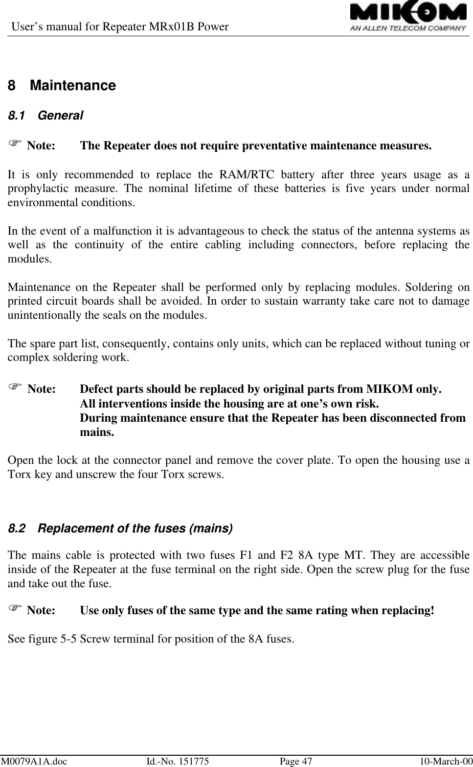 User’s manual for Repeater MRx01B PowerM0079A1A.doc Id.-No. 151775 Page 47 10-March-008 Maintenance8.1 GeneralF Note:  The Repeater does not require preventative maintenance measures.It is only recommended to replace the RAM/RTC battery after three years usage as aprophylactic measure. The nominal lifetime of these batteries is five years under normalenvironmental conditions.In the event of a malfunction it is advantageous to check the status of the antenna systems aswell as the continuity of the entire cabling including connectors, before replacing themodules.Maintenance on the Repeater shall be performed only by replacing modules. Soldering onprinted circuit boards shall be avoided. In order to sustain warranty take care not to damageunintentionally the seals on the modules.The spare part list, consequently, contains only units, which can be replaced without tuning orcomplex soldering work.F Note:  Defect parts should be replaced by original parts from MIKOM only.All interventions inside the housing are at one’s own risk.During maintenance ensure that the Repeater has been disconnected frommains.Open the lock at the connector panel and remove the cover plate. To open the housing use aTorx key and unscrew the four Torx screws.8.2 Replacement of the fuses (mains)The mains cable is protected with two fuses F1 and F2 8A type MT. They are accessibleinside of the Repeater at the fuse terminal on the right side. Open the screw plug for the fuseand take out the fuse.F Note:  Use only fuses of the same type and the same rating when replacing!See figure 5-5 Screw terminal for position of the 8A fuses.