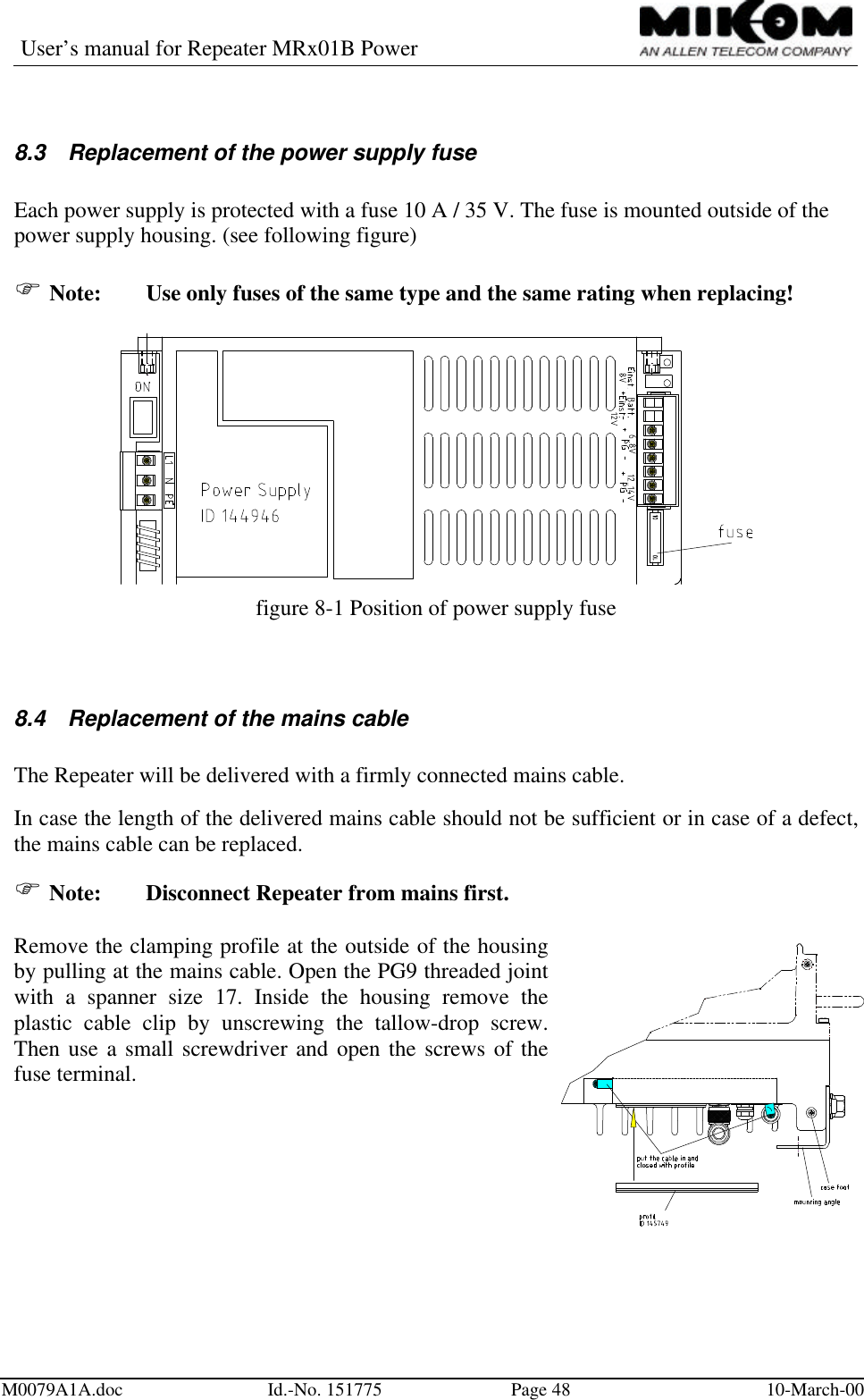 User’s manual for Repeater MRx01B PowerM0079A1A.doc Id.-No. 151775 Page 48 10-March-008.3 Replacement of the power supply fuseEach power supply is protected with a fuse 10 A / 35 V. The fuse is mounted outside of thepower supply housing. (see following figure)F Note:  Use only fuses of the same type and the same rating when replacing!figure 8-1 Position of power supply fuse8.4 Replacement of the mains cableThe Repeater will be delivered with a firmly connected mains cable.In case the length of the delivered mains cable should not be sufficient or in case of a defect,the mains cable can be replaced.F Note: Disconnect Repeater from mains first.Remove the clamping profile at the outside of the housingby pulling at the mains cable. Open the PG9 threaded jointwith a spanner size 17. Inside the housing remove theplastic cable clip by unscrewing the tallow-drop screw.Then use a small screwdriver and open the screws of thefuse terminal.