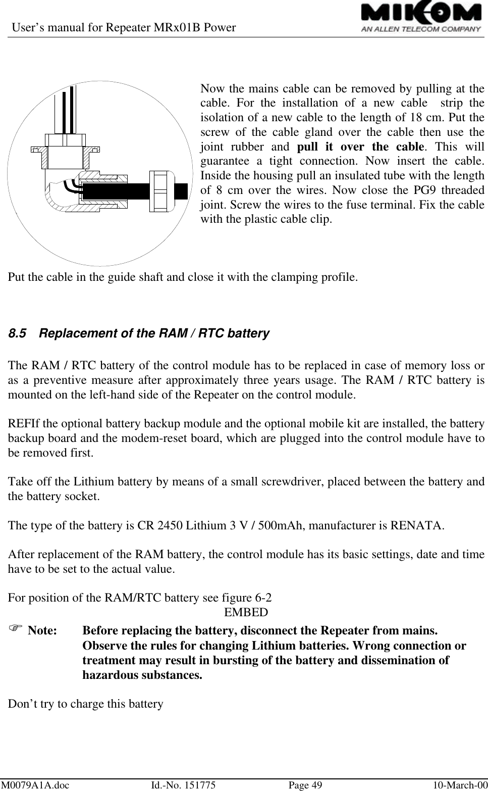 User’s manual for Repeater MRx01B PowerM0079A1A.doc Id.-No. 151775 Page 49 10-March-00Now the mains cable can be removed by pulling at thecable. For the installation of a new cable  strip theisolation of a new cable to the length of 18 cm. Put thescrew of the cable gland over the cable then use thejoint rubber and pull it over the cable. This willguarantee a tight connection. Now insert the cable.Inside the housing pull an insulated tube with the lengthof 8 cm over the wires. Now close the PG9 threadedjoint. Screw the wires to the fuse terminal. Fix the cablewith the plastic cable clip.Put the cable in the guide shaft and close it with the clamping profile.8.5 Replacement of the RAM / RTC batteryThe RAM / RTC battery of the control module has to be replaced in case of memory loss oras a preventive measure after approximately three years usage. The RAM / RTC battery ismounted on the left-hand side of the Repeater on the control module.REFIf the optional battery backup module and the optional mobile kit are installed, the batterybackup board and the modem-reset board, which are plugged into the control module have tobe removed first.Take off the Lithium battery by means of a small screwdriver, placed between the battery andthe battery socket.The type of the battery is CR 2450 Lithium 3 V / 500mAh, manufacturer is RENATA.After replacement of the RAM battery, the control module has its basic settings, date and timehave to be set to the actual value.For position of the RAM/RTC battery see figure 6-2EMBEDF Note: Before replacing the battery, disconnect the Repeater from mains.Observe the rules for changing Lithium batteries. Wrong connection ortreatment may result in bursting of the battery and dissemination ofhazardous substances.Don’t try to charge this battery