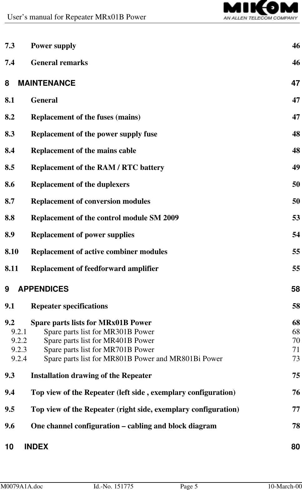 User’s manual for Repeater MRx01B PowerM0079A1A.doc Id.-No. 151775 Page 510-March-007.3 Power supply 467.4 General remarks 468MAINTENANCE 478.1 General 478.2 Replacement of the fuses (mains) 478.3 Replacement of the power supply fuse 488.4 Replacement of the mains cable 488.5 Replacement of the RAM / RTC battery 498.6 Replacement of the duplexers 508.7 Replacement of conversion modules 508.8 Replacement of the control module SM 2009 538.9 Replacement of power supplies 548.10 Replacement of active combiner modules 558.11 Replacement of feedforward amplifier 559APPENDICES 589.1 Repeater specifications 589.2 Spare parts lists for MRx01B Power 689.2.1 Spare parts list for MR301B Power 689.2.2 Spare parts list for MR401B Power 709.2.3 Spare parts list for MR701B Power 719.2.4 Spare parts list for MR801B Power and MR801Bi Power 739.3 Installation drawing of the Repeater 759.4 Top view of the Repeater (left side , exemplary configuration) 769.5 Top view of the Repeater (right side, exemplary configuration) 779.6 One channel configuration – cabling and block diagram 7810 INDEX 80