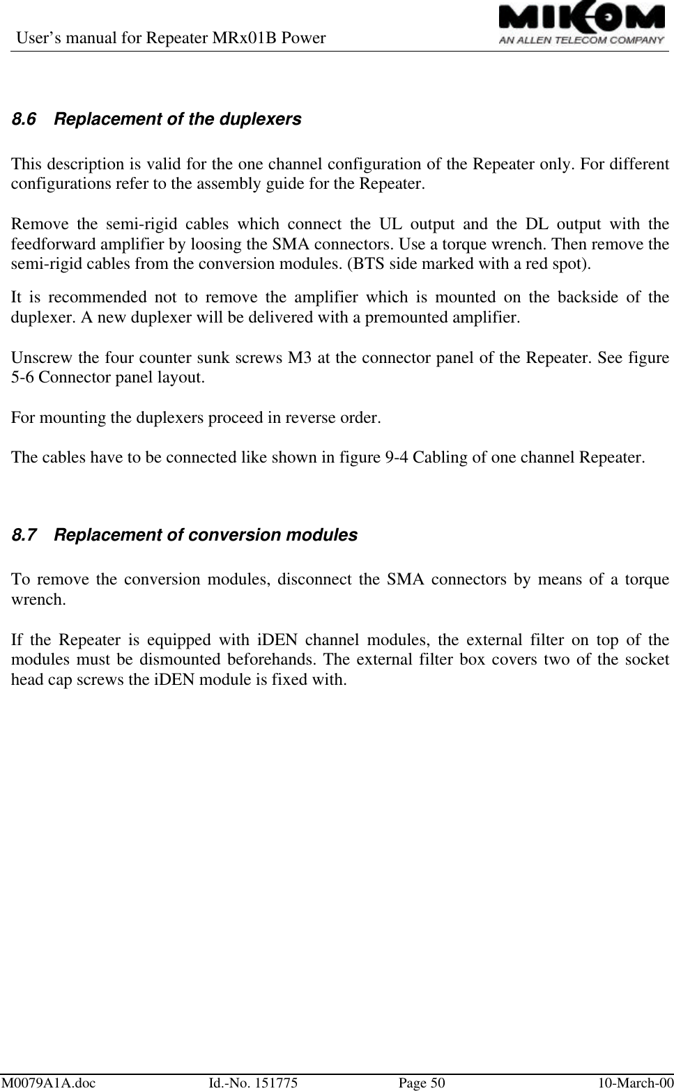 User’s manual for Repeater MRx01B PowerM0079A1A.doc Id.-No. 151775 Page 50 10-March-008.6 Replacement of the duplexersThis description is valid for the one channel configuration of the Repeater only. For differentconfigurations refer to the assembly guide for the Repeater.Remove the semi-rigid cables which connect the UL output and the DL output with thefeedforward amplifier by loosing the SMA connectors. Use a torque wrench. Then remove thesemi-rigid cables from the conversion modules. (BTS side marked with a red spot).It is recommended not to remove the amplifier which is mounted on the backside of theduplexer. A new duplexer will be delivered with a premounted amplifier.Unscrew the four counter sunk screws M3 at the connector panel of the Repeater. See figure5-6 Connector panel layout.For mounting the duplexers proceed in reverse order.The cables have to be connected like shown in figure 9-4 Cabling of one channel Repeater.8.7 Replacement of conversion modulesTo remove the conversion modules, disconnect the SMA connectors by means of a torquewrench.If the Repeater is equipped with iDEN channel modules, the external filter on top of themodules must be dismounted beforehands. The external filter box covers two of the sockethead cap screws the iDEN module is fixed with.