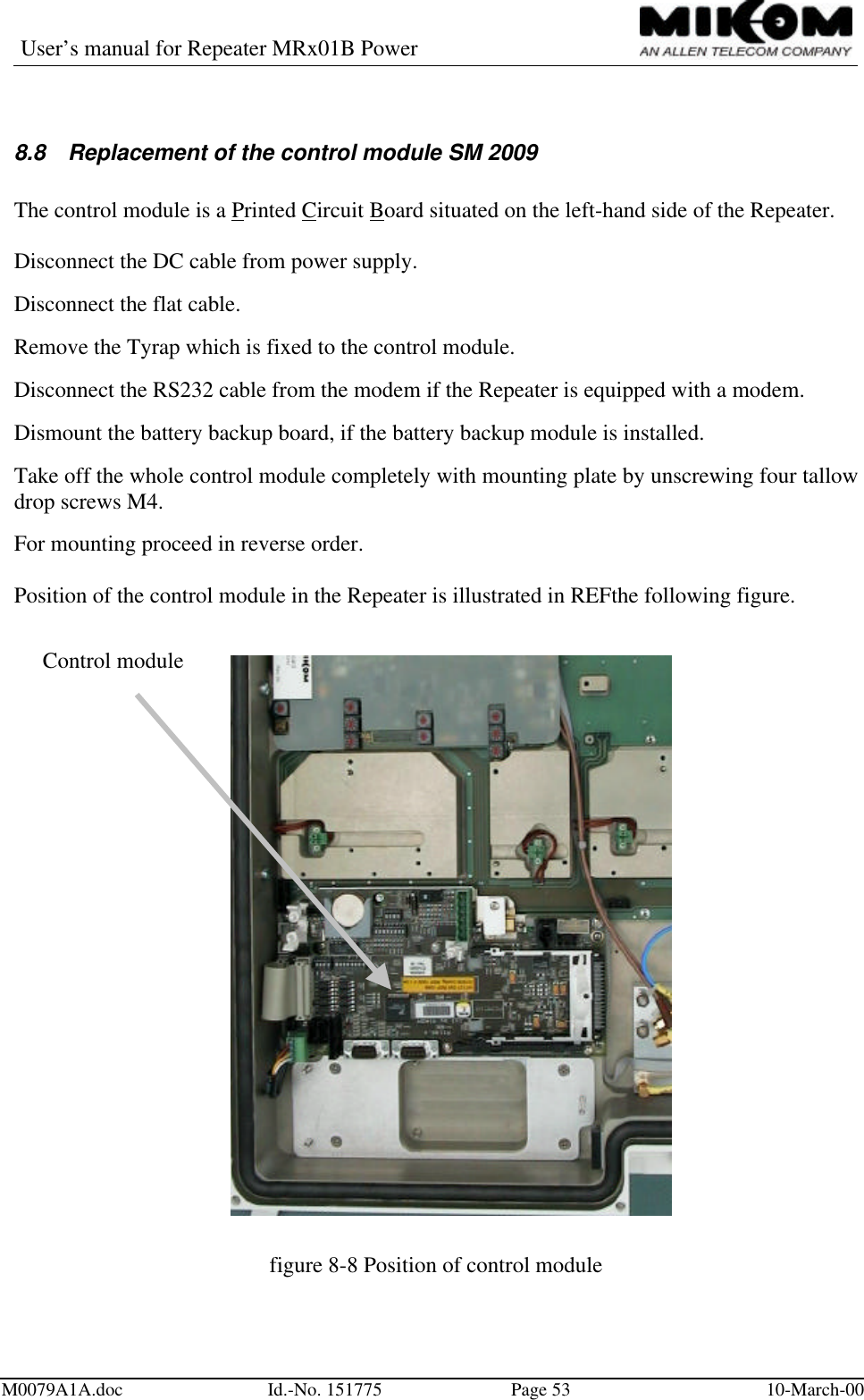 User’s manual for Repeater MRx01B PowerM0079A1A.doc Id.-No. 151775 Page 53 10-March-008.8 Replacement of the control module SM 2009The control module is a Printed Circuit Board situated on the left-hand side of the Repeater.Disconnect the DC cable from power supply.Disconnect the flat cable.Remove the Tyrap which is fixed to the control module.Disconnect the RS232 cable from the modem if the Repeater is equipped with a modem.Dismount the battery backup board, if the battery backup module is installed.Take off the whole control module completely with mounting plate by unscrewing four tallowdrop screws M4.For mounting proceed in reverse order.Position of the control module in the Repeater is illustrated in REFthe following figure.figure 8-8 Position of control moduleControl module