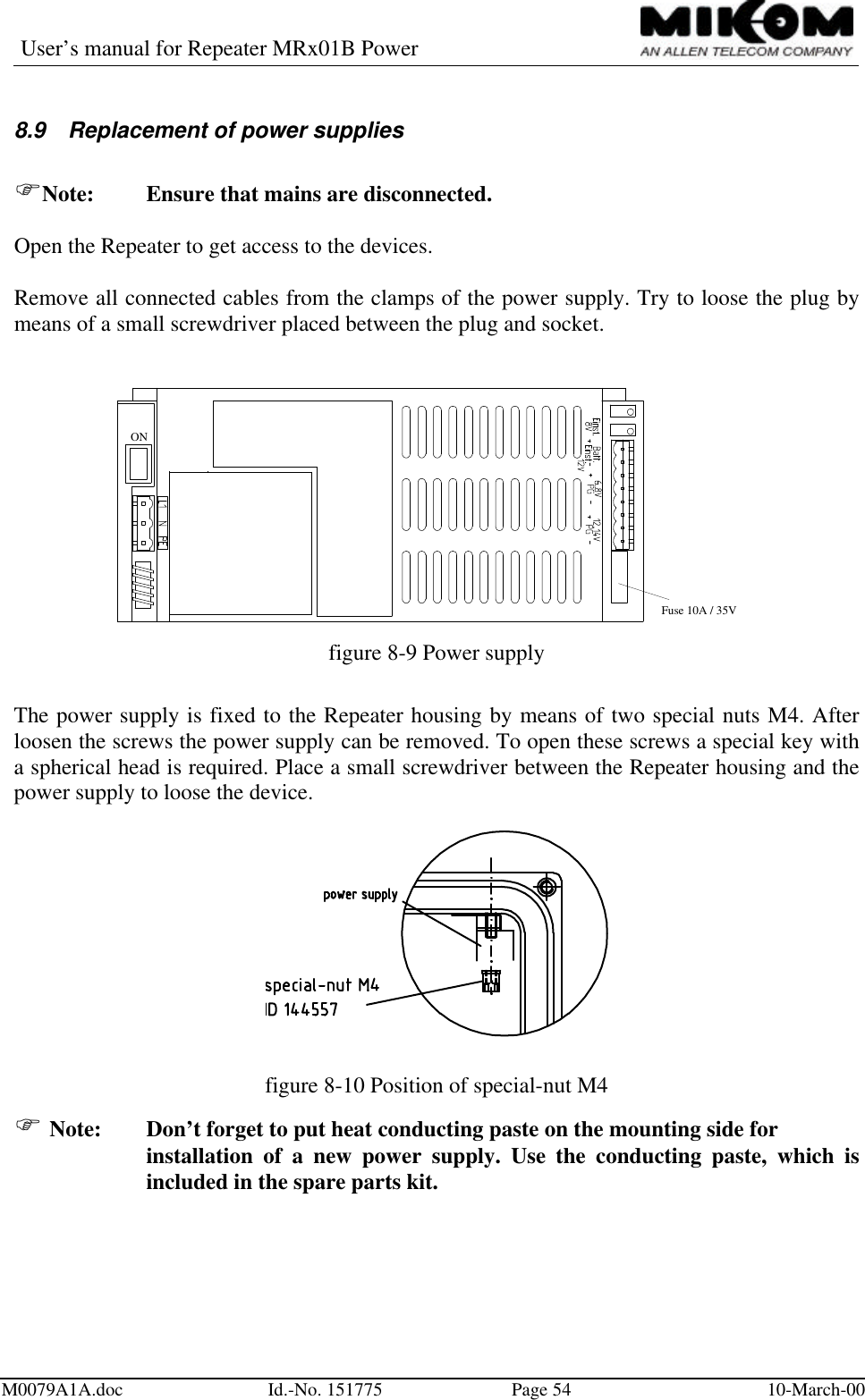 User’s manual for Repeater MRx01B PowerM0079A1A.doc Id.-No. 151775 Page 54 10-March-008.9 Replacement of power suppliesFNote: Ensure that mains are disconnected.Open the Repeater to get access to the devices.Remove all connected cables from the clamps of the power supply. Try to loose the plug bymeans of a small screwdriver placed between the plug and socket.ONFuse 10A / 35Vfigure 8-9 Power supplyThe power supply is fixed to the Repeater housing by means of two special nuts M4. Afterloosen the screws the power supply can be removed. To open these screws a special key witha spherical head is required. Place a small screwdriver between the Repeater housing and thepower supply to loose the device.figure 8-10 Position of special-nut M4F Note: Don’t forget to put heat conducting paste on the mounting side forinstallation of a new power supply. Use the conducting paste, which isincluded in the spare parts kit.