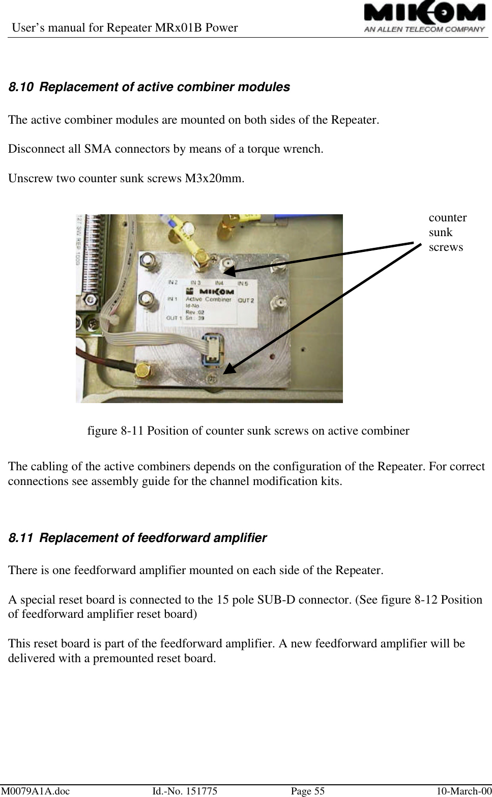 User’s manual for Repeater MRx01B PowerM0079A1A.doc Id.-No. 151775 Page 55 10-March-008.10 Replacement of active combiner modulesThe active combiner modules are mounted on both sides of the Repeater.Disconnect all SMA connectors by means of a torque wrench.Unscrew two counter sunk screws M3x20mm.figure 8-11 Position of counter sunk screws on active combinerThe cabling of the active combiners depends on the configuration of the Repeater. For correctconnections see assembly guide for the channel modification kits.8.11 Replacement of feedforward amplifierThere is one feedforward amplifier mounted on each side of the Repeater.A special reset board is connected to the 15 pole SUB-D connector. (See figure 8-12 Positionof feedforward amplifier reset board)This reset board is part of the feedforward amplifier. A new feedforward amplifier will bedelivered with a premounted reset board.countersunkscrews