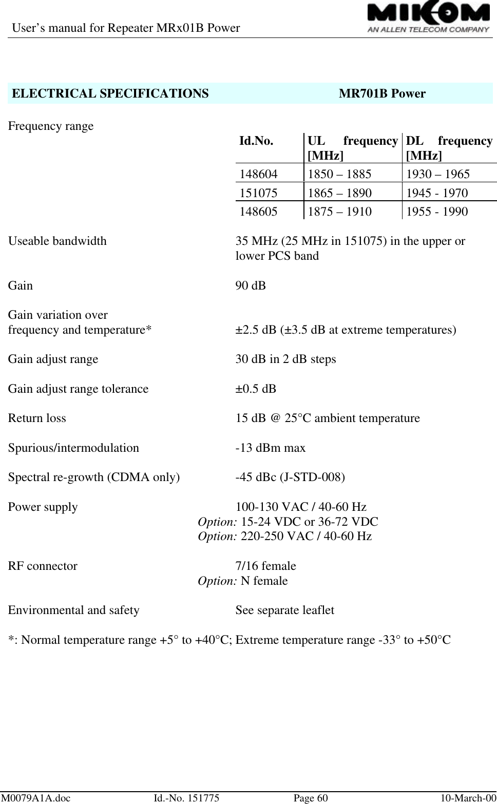 User’s manual for Repeater MRx01B PowerM0079A1A.doc Id.-No. 151775 Page 60 10-March-00ELECTRICAL SPECIFICATIONS MR701B PowerFrequency range Id.No. UL frequency[MHz] DL frequency[MHz]148604 1850 – 1885 1930 – 1965151075 1865 – 1890 1945 - 1970148605 1875 – 1910 1955 - 1990Useable bandwidth 35 MHz (25 MHz in 151075) in the upper orlower PCS bandGain 90 dBGain variation overfrequency and temperature* ±2.5 dB (±3.5 dB at extreme temperatures)Gain adjust range 30 dB in 2 dB stepsGain adjust range tolerance ±0.5 dBReturn loss 15 dB @ 25°C ambient temperatureSpurious/intermodulation -13 dBm maxSpectral re-growth (CDMA only) -45 dBc (J-STD-008)Power supply 100-130 VAC / 40-60 HzOption: 15-24 VDC or 36-72 VDCOption: 220-250 VAC / 40-60 HzRF connector  7/16 femaleOption: N femaleEnvironmental and safety  See separate leaflet*: Normal temperature range +5° to +40°C; Extreme temperature range -33° to +50°C