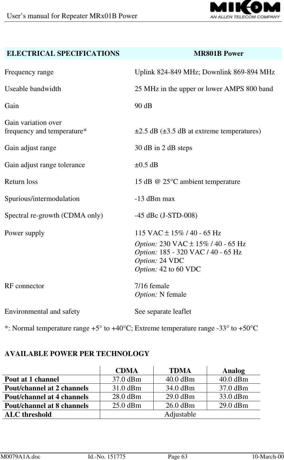 User’s manual for Repeater MRx01B PowerM0079A1A.doc Id.-No. 151775 Page 63 10-March-00ELECTRICAL SPECIFICATIONS MR801B PowerFrequency range Uplink 824-849 MHz; Downlink 869-894 MHzUseable bandwidth 25 MHz in the upper or lower AMPS 800 bandGain 90 dBGain variation overfrequency and temperature* ±2.5 dB (±3.5 dB at extreme temperatures)Gain adjust range 30 dB in 2 dB stepsGain adjust range tolerance ±0.5 dBReturn loss 15 dB @ 25°C ambient temperatureSpurious/intermodulation -13 dBm maxSpectral re-growth (CDMA only) -45 dBc (J-STD-008)Power supply 115 VAC ± 15% / 40 - 65 HzOption: 230 VAC ± 15% / 40 - 65 HzOption: 185 - 320 VAC / 40 - 65 HzOption: 24 VDCOption: 42 to 60 VDCRF connector  7/16 femaleOption: N femaleEnvironmental and safety  See separate leaflet*: Normal temperature range +5° to +40°C; Extreme temperature range -33° to +50°CAVAILABLE POWER PER TECHNOLOGYCDMA TDMA AnalogPout at 1 channel 37.0 dBm 40.0 dBm 40.0 dBmPout/channel at 2 channels 31.0 dBm 34.0 dBm 37.0 dBmPout/channel at 4 channels 28.0 dBm 29.0 dBm 33.0 dBmPout/channel at 8 channels 25.0 dBm 26.0 dBm 29.0 dBmALC threshold Adjustable