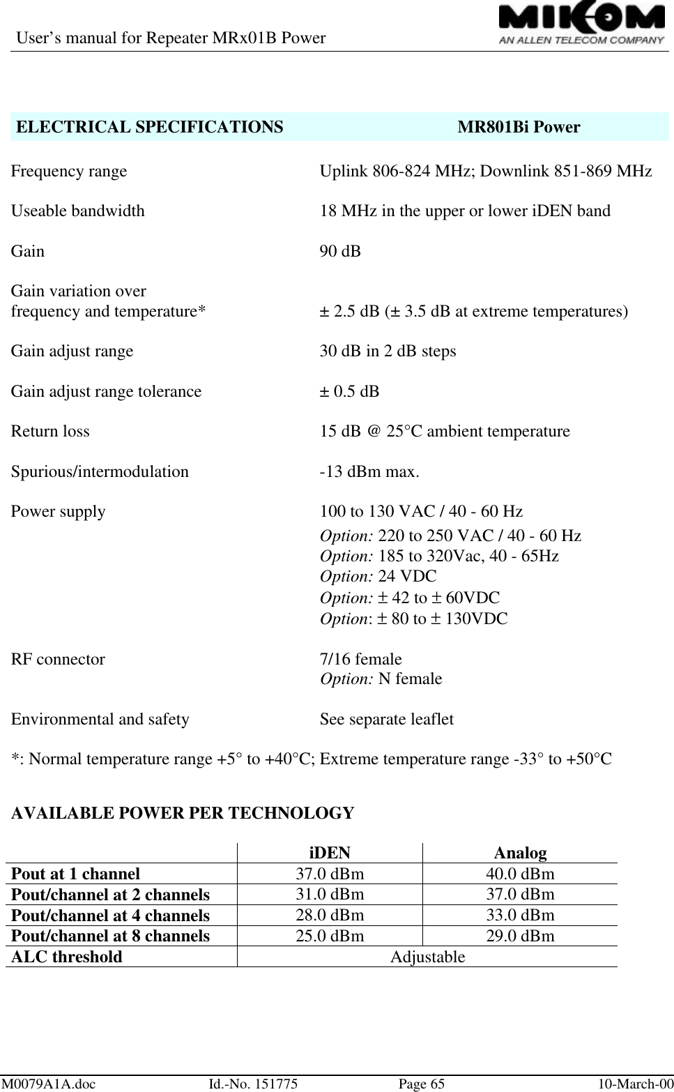 User’s manual for Repeater MRx01B PowerM0079A1A.doc Id.-No. 151775 Page 65 10-March-00ELECTRICAL SPECIFICATIONS MR801Bi PowerFrequency range Uplink 806-824 MHz; Downlink 851-869 MHzUseable bandwidth 18 MHz in the upper or lower iDEN bandGain 90 dBGain variation overfrequency and temperature* ± 2.5 dB (± 3.5 dB at extreme temperatures)Gain adjust range 30 dB in 2 dB stepsGain adjust range tolerance ± 0.5 dBReturn loss 15 dB @ 25°C ambient temperatureSpurious/intermodulation -13 dBm max.Power supply 100 to 130 VAC / 40 - 60 HzOption: 220 to 250 VAC / 40 - 60 HzOption: 185 to 320Vac, 40 - 65HzOption: 24 VDCOption: ± 42 to ± 60VDCOption: ± 80 to ± 130VDCRF connector  7/16 femaleOption: N femaleEnvironmental and safety  See separate leaflet*: Normal temperature range +5° to +40°C; Extreme temperature range -33° to +50°CAVAILABLE POWER PER TECHNOLOGYiDEN AnalogPout at 1 channel 37.0 dBm 40.0 dBmPout/channel at 2 channels 31.0 dBm 37.0 dBmPout/channel at 4 channels 28.0 dBm 33.0 dBmPout/channel at 8 channels 25.0 dBm 29.0 dBmALC threshold Adjustable