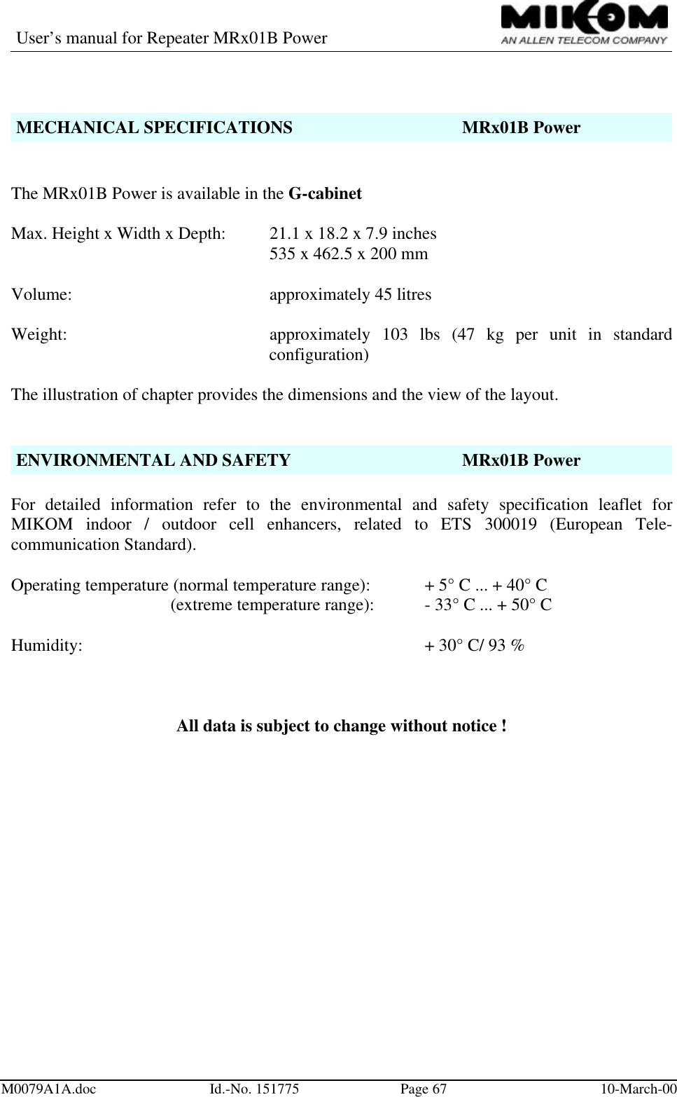 User’s manual for Repeater MRx01B PowerM0079A1A.doc Id.-No. 151775 Page 67 10-March-00MECHANICAL SPECIFICATIONS MRx01B PowerThe MRx01B Power is available in the G-cabinetMax. Height x Width x Depth: 21.1 x 18.2 x 7.9 inches535 x 462.5 x 200 mmVolume: approximately 45 litresWeight: approximately 103 lbs (47 kg per unit in standardconfiguration)The illustration of chapter provides the dimensions and the view of the layout.ENVIRONMENTAL AND SAFETY MRx01B PowerFor detailed information refer to the environmental and safety specification leaflet forMIKOM indoor / outdoor cell enhancers, related to ETS 300019 (European Tele-communication Standard).Operating temperature (normal temperature range): + 5° C ... + 40° C (extreme temperature range): - 33° C ... + 50° CHumidity: + 30° C/ 93 %All data is subject to change without notice !