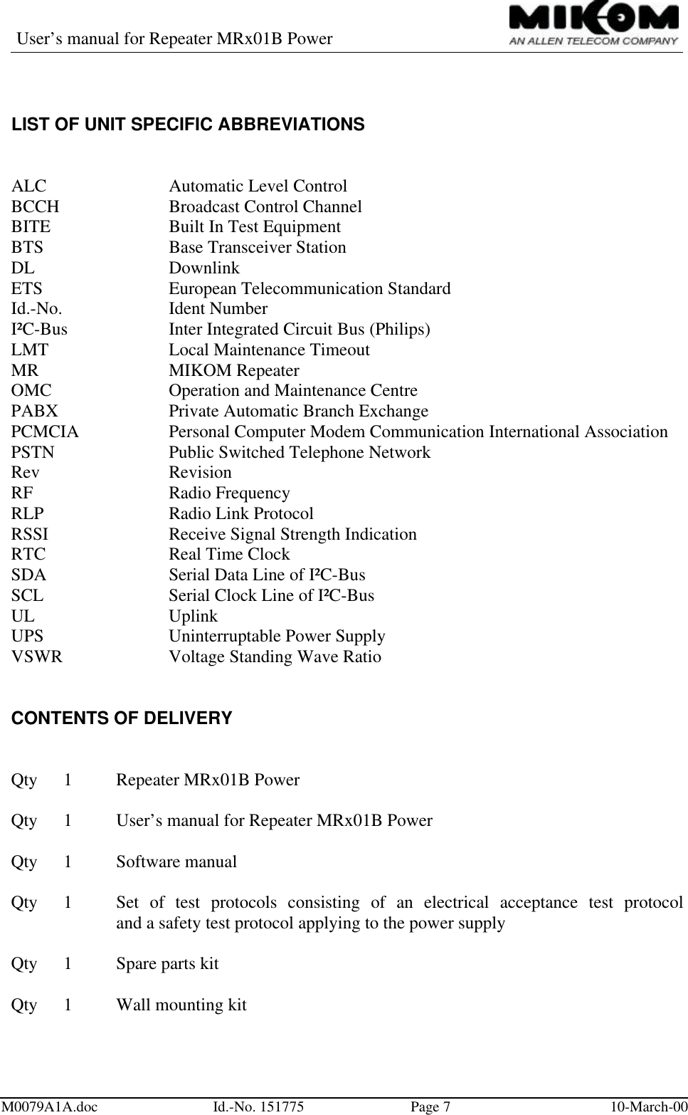 User’s manual for Repeater MRx01B PowerM0079A1A.doc Id.-No. 151775 Page 710-March-00LIST OF UNIT SPECIFIC ABBREVIATIONSALC Automatic Level ControlBCCH Broadcast Control ChannelBITE Built In Test EquipmentBTS Base Transceiver StationDL DownlinkETS European Telecommunication StandardId.-No. Ident NumberI²C-Bus  Inter Integrated Circuit Bus (Philips)LMT Local Maintenance TimeoutMR MIKOM RepeaterOMC Operation and Maintenance CentrePABX Private Automatic Branch ExchangePCMCIA Personal Computer Modem Communication International AssociationPSTN Public Switched Telephone NetworkRev RevisionRF  Radio FrequencyRLP Radio Link ProtocolRSSI Receive Signal Strength IndicationRTC Real Time ClockSDA Serial Data Line of I²C-BusSCL Serial Clock Line of I²C-BusUL UplinkUPS Uninterruptable Power SupplyVSWR Voltage Standing Wave RatioCONTENTS OF DELIVERYQty 1Repeater MRx01B PowerQty 1User’s manual for Repeater MRx01B PowerQty 1Software manualQty 1Set of test protocols consisting of an electrical acceptance test protocoland a safety test protocol applying to the power supplyQty 1Spare parts kitQty 1Wall mounting kit