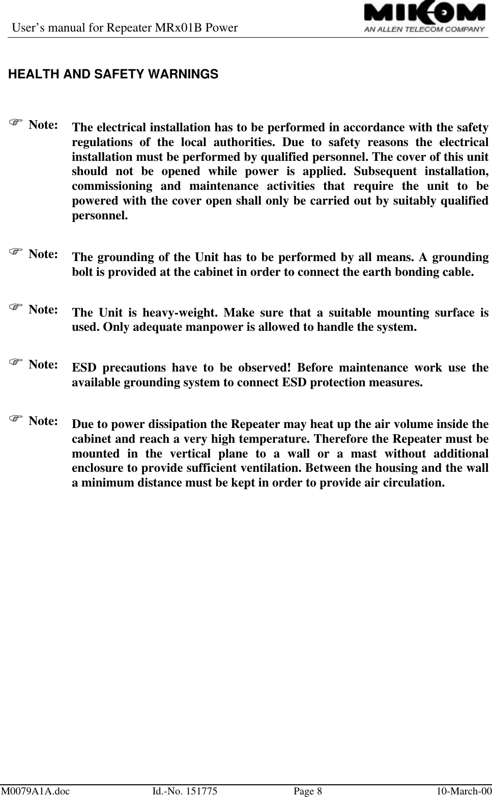 User’s manual for Repeater MRx01B PowerM0079A1A.doc Id.-No. 151775 Page 810-March-00HEALTH AND SAFETY WARNINGSF Note: The electrical installation has to be performed in accordance with the safetyregulations of the local authorities. Due to safety reasons the electricalinstallation must be performed by qualified personnel. The cover of this unitshould not be opened while power is applied. Subsequent installation,commissioning and maintenance activities that require the unit to bepowered with the cover open shall only be carried out by suitably qualifiedpersonnel.F Note: The grounding of the Unit has to be performed by all means. A groundingbolt is provided at the cabinet in order to connect the earth bonding cable.F Note: The Unit is heavy-weight. Make sure that a suitable mounting surface isused. Only adequate manpower is allowed to handle the system.F Note: ESD precautions have to be observed! Before maintenance work use theavailable grounding system to connect ESD protection measures.F Note: Due to power dissipation the Repeater may heat up the air volume inside thecabinet and reach a very high temperature. Therefore the Repeater must bemounted in the vertical plane to a wall or a mast without additionalenclosure to provide sufficient ventilation. Between the housing and the walla minimum distance must be kept in order to provide air circulation.