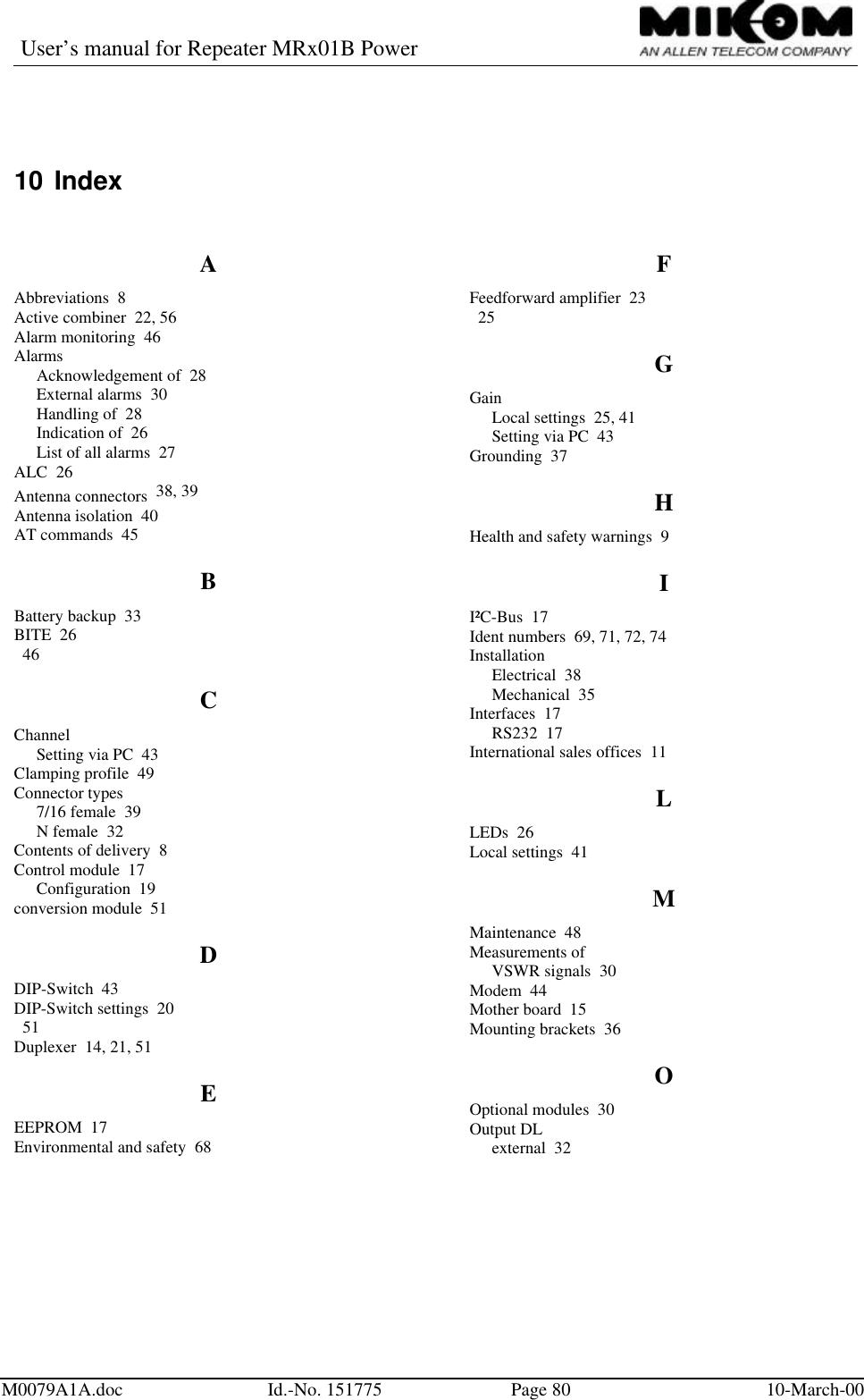 User’s manual for Repeater MRx01B PowerM0079A1A.doc Id.-No. 151775 Page 80 10-March-0010 IndexAAbbreviations  8Active combiner  22, 56Alarm monitoring  46AlarmsAcknowledgement of  28External alarms  30Handling of  28Indication of  26List of all alarms  27ALC  26Antenna connectors  38, 39Antenna isolation  40AT commands  45BBattery backup  33BITE  26  46CChannelSetting via PC  43Clamping profile  49Connector types7/16 female  39N female  32Contents of delivery  8Control module  17Configuration  19conversion module  51DDIP-Switch  43DIP-Switch settings  20  51Duplexer  14, 21, 51EEEPROM  17Environmental and safety  68FFeedforward amplifier  23  25GGainLocal settings  25, 41Setting via PC  43Grounding  37HHealth and safety warnings  9II²C-Bus  17Ident numbers  69, 71, 72, 74InstallationElectrical  38Mechanical  35Interfaces  17RS232  17International sales offices  11LLEDs  26Local settings  41MMaintenance  48Measurements ofVSWR signals  30Modem  44Mother board  15Mounting brackets  36OOptional modules  30Output DLexternal  32