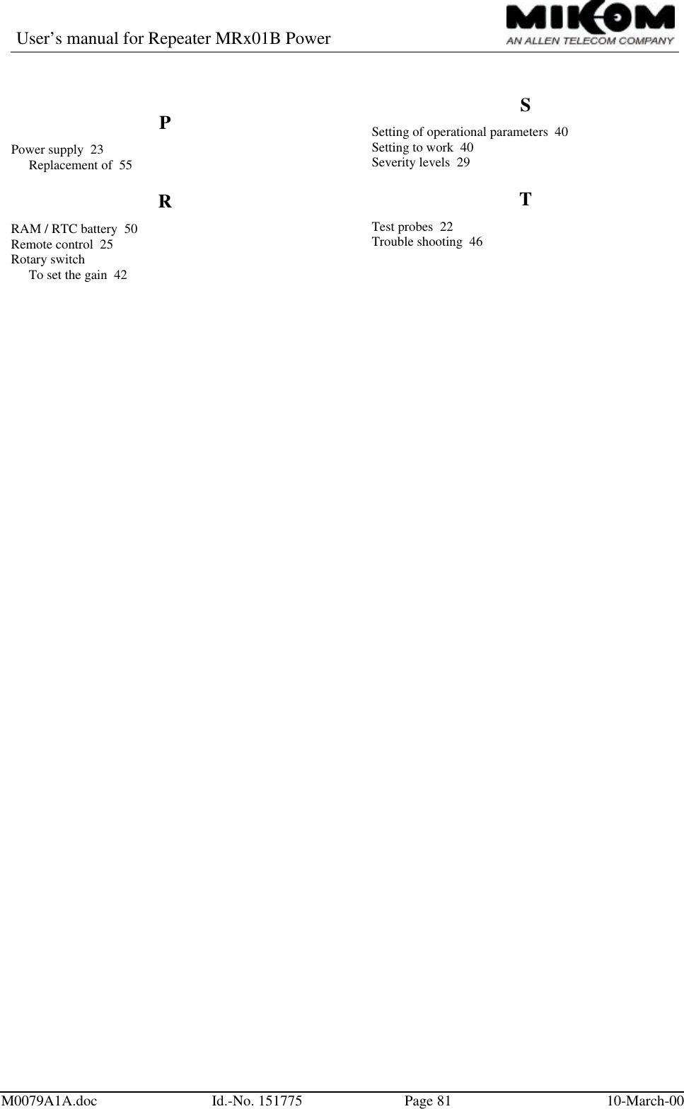 User’s manual for Repeater MRx01B PowerM0079A1A.doc Id.-No. 151775 Page 81 10-March-00PPower supply  23Replacement of  55RRAM / RTC battery  50Remote control  25Rotary switchTo set the gain  42SSetting of operational parameters  40Setting to work  40Severity levels  29TTest probes  22Trouble shooting  46