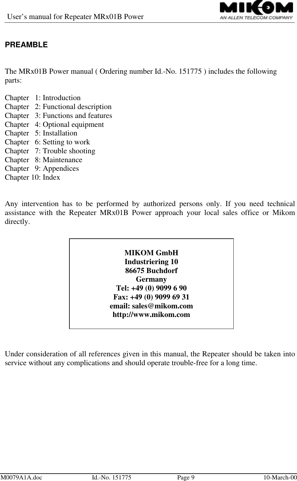 User’s manual for Repeater MRx01B PowerM0079A1A.doc Id.-No. 151775 Page 910-March-00PREAMBLEThe MRx01B Power manual ( Ordering number Id.-No. 151775 ) includes the followingparts:Chapter   1: IntroductionChapter   2: Functional descriptionChapter   3: Functions and featuresChapter   4: Optional equipmentChapter   5: InstallationChapter   6: Setting to workChapter   7: Trouble shootingChapter   8: MaintenanceChapter   9: AppendicesChapter 10: IndexAny intervention has to be performed by authorized persons only. If you need technicalassistance with the Repeater MRx01B Power approach your local sales office or Mikomdirectly.Under consideration of all references given in this manual, the Repeater should be taken intoservice without any complications and should operate trouble-free for a long time.MIKOM GmbHIndustriering 1086675 BuchdorfGermanyTel: +49 (0) 9099 6 90Fax: +49 (0) 9099 69 31email: sales@mikom.comhttp://www.mikom.com