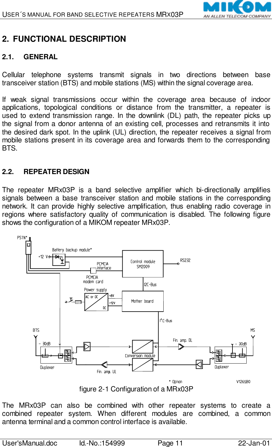 USER´S MANUAL FOR BAND SELECTIVE REPEATERS MRX03P   User&apos;sManual.doc Id.-No.:154999 Page 11 22-Jan-01  2. FUNCTIONAL DESCRIPTION 2.1. GENERAL  Cellular telephone systems transmit signals in two directions between base transceiver station (BTS) and mobile stations (MS) within the signal coverage area.  If weak signal transmissions occur within the coverage area because of indoor applications, topological conditions or distance from the transmitter, a repeater is used to extend transmission range. In the downlink (DL) path, the repeater picks up the signal from a donor antenna of an existing cell, processes and retransmits it into the desired dark spot. In the uplink (UL) direction, the repeater receives a signal from mobile stations present in its coverage area and forwards them to the corresponding BTS.  2.2. REPEATER DESIGN  The repeater MRx03P is a band selective amplifier which bi-directionally amplifies signals between a base transceiver station and mobile stations in the corresponding network. It can provide highly selective amplification, thus enabling radio coverage in regions where satisfactory quality of communication is disabled. The following figure shows the configuration of a MIKOM repeater MRx03P.   figure 2-1 Configuration of a MRx03P  The MRx03P can also be combined with other repeater systems to create a combined repeater system. When different modules are combined, a common antenna terminal and a common control interface is available. 