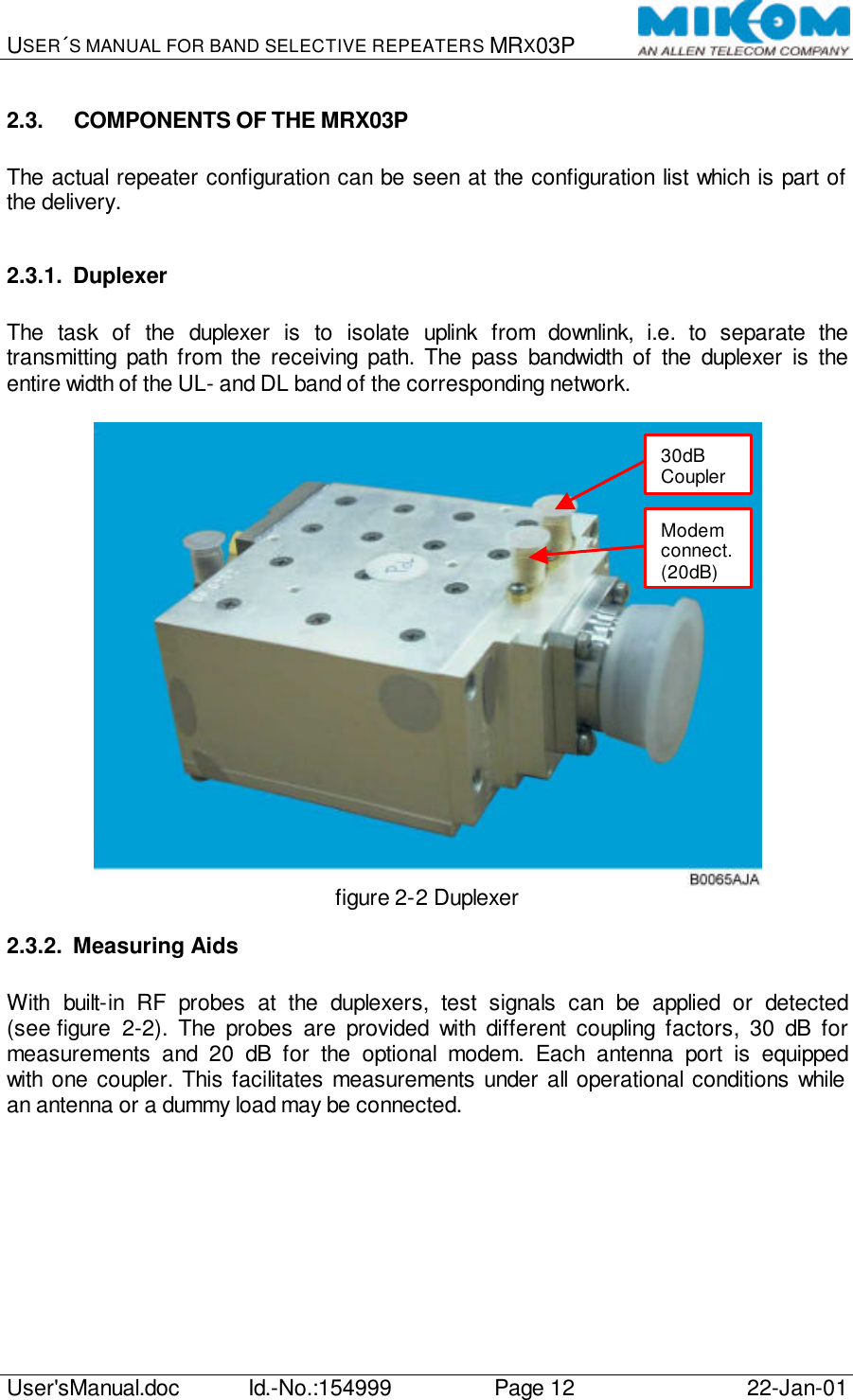 USER´S MANUAL FOR BAND SELECTIVE REPEATERS MRX03P   User&apos;sManual.doc Id.-No.:154999 Page 12 22-Jan-01  2.3. COMPONENTS OF THE MRX03P  The actual repeater configuration can be seen at the configuration list which is part of the delivery.  2.3.1. Duplexer  The task of the duplexer is to isolate uplink from downlink, i.e. to separate the transmitting path from the receiving path. The pass bandwidth of the duplexer is the entire width of the UL- and DL band of the corresponding network.   figure 2-2 Duplexer 2.3.2. Measuring Aids  With built-in RF probes at the duplexers, test signals can be applied or detected (see figure  2-2). The probes are provided with different coupling factors, 30 dB for measurements and 20 dB for the optional modem. Each antenna port is equipped with one coupler. This facilitates measurements under all operational conditions while an antenna or a dummy load may be connected.  Modem connect. (20dB) 30dB Coupler 